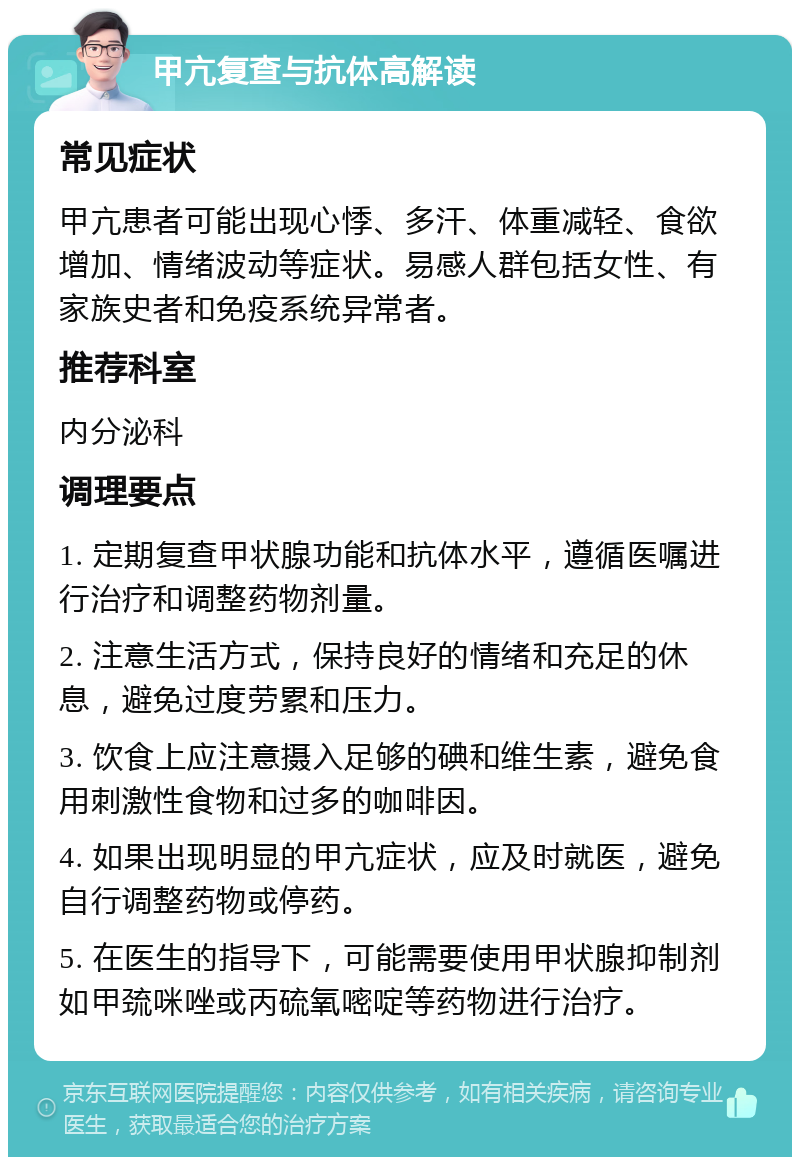 甲亢复查与抗体高解读 常见症状 甲亢患者可能出现心悸、多汗、体重减轻、食欲增加、情绪波动等症状。易感人群包括女性、有家族史者和免疫系统异常者。 推荐科室 内分泌科 调理要点 1. 定期复查甲状腺功能和抗体水平，遵循医嘱进行治疗和调整药物剂量。 2. 注意生活方式，保持良好的情绪和充足的休息，避免过度劳累和压力。 3. 饮食上应注意摄入足够的碘和维生素，避免食用刺激性食物和过多的咖啡因。 4. 如果出现明显的甲亢症状，应及时就医，避免自行调整药物或停药。 5. 在医生的指导下，可能需要使用甲状腺抑制剂如甲巯咪唑或丙硫氧嘧啶等药物进行治疗。