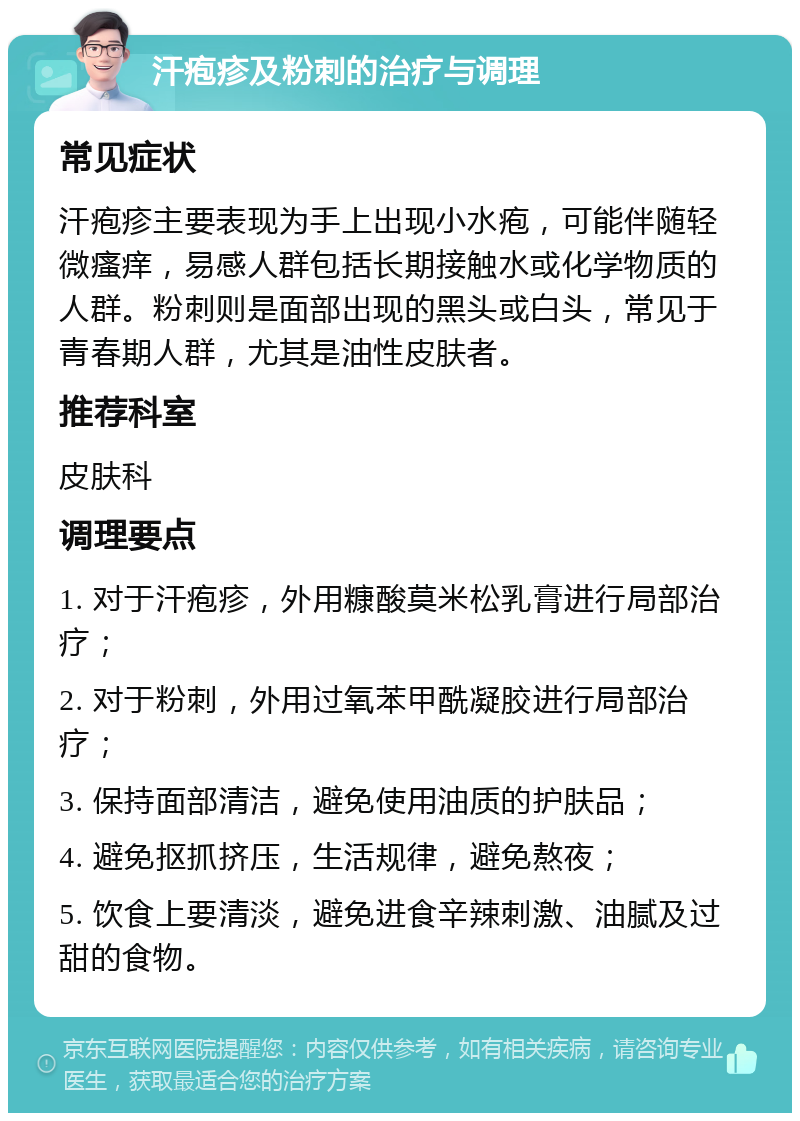 汗疱疹及粉刺的治疗与调理 常见症状 汗疱疹主要表现为手上出现小水疱，可能伴随轻微瘙痒，易感人群包括长期接触水或化学物质的人群。粉刺则是面部出现的黑头或白头，常见于青春期人群，尤其是油性皮肤者。 推荐科室 皮肤科 调理要点 1. 对于汗疱疹，外用糠酸莫米松乳膏进行局部治疗； 2. 对于粉刺，外用过氧苯甲酰凝胶进行局部治疗； 3. 保持面部清洁，避免使用油质的护肤品； 4. 避免抠抓挤压，生活规律，避免熬夜； 5. 饮食上要清淡，避免进食辛辣刺激、油腻及过甜的食物。