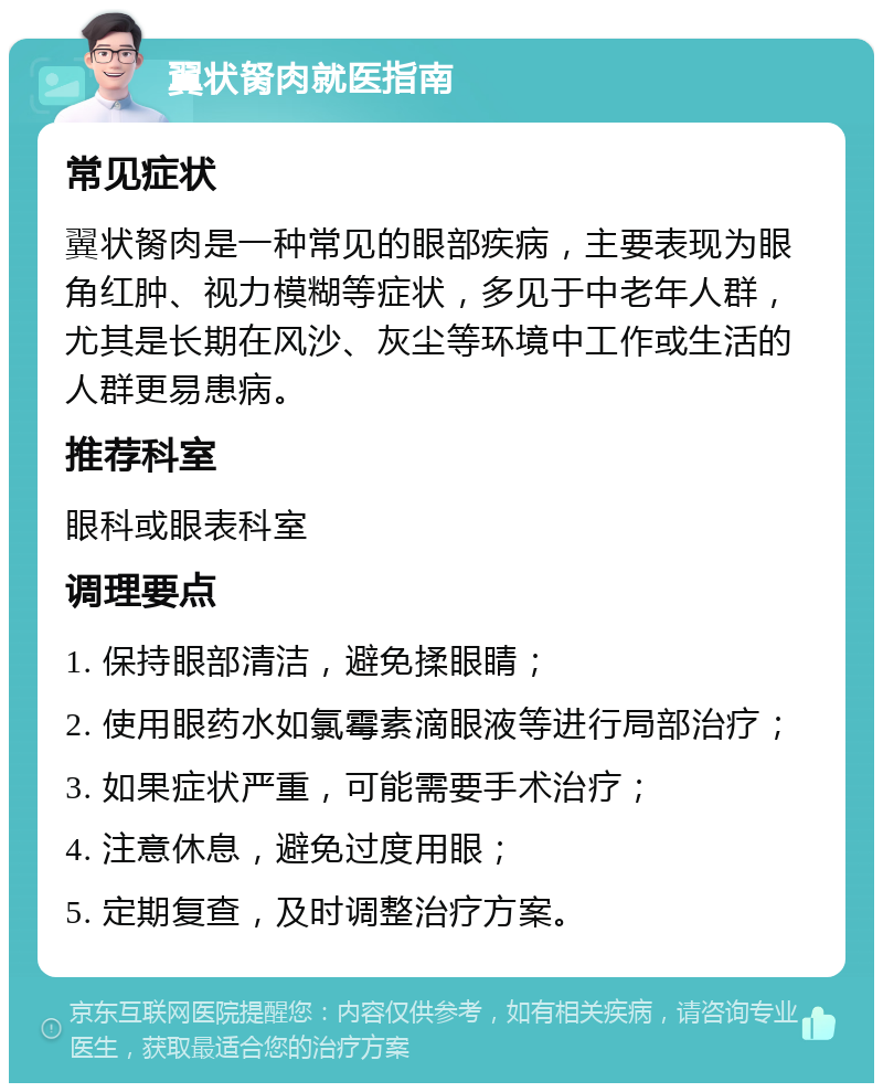 翼状胬肉就医指南 常见症状 翼状胬肉是一种常见的眼部疾病，主要表现为眼角红肿、视力模糊等症状，多见于中老年人群，尤其是长期在风沙、灰尘等环境中工作或生活的人群更易患病。 推荐科室 眼科或眼表科室 调理要点 1. 保持眼部清洁，避免揉眼睛； 2. 使用眼药水如氯霉素滴眼液等进行局部治疗； 3. 如果症状严重，可能需要手术治疗； 4. 注意休息，避免过度用眼； 5. 定期复查，及时调整治疗方案。