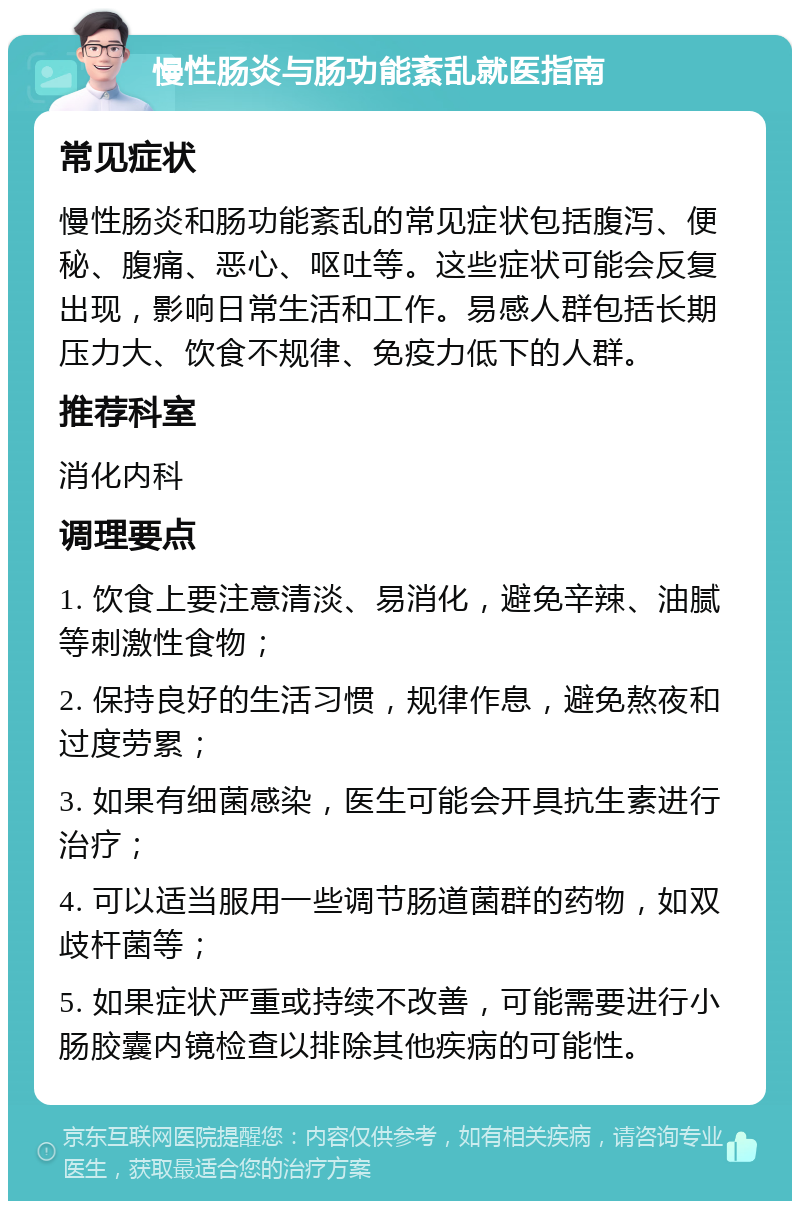 慢性肠炎与肠功能紊乱就医指南 常见症状 慢性肠炎和肠功能紊乱的常见症状包括腹泻、便秘、腹痛、恶心、呕吐等。这些症状可能会反复出现，影响日常生活和工作。易感人群包括长期压力大、饮食不规律、免疫力低下的人群。 推荐科室 消化内科 调理要点 1. 饮食上要注意清淡、易消化，避免辛辣、油腻等刺激性食物； 2. 保持良好的生活习惯，规律作息，避免熬夜和过度劳累； 3. 如果有细菌感染，医生可能会开具抗生素进行治疗； 4. 可以适当服用一些调节肠道菌群的药物，如双歧杆菌等； 5. 如果症状严重或持续不改善，可能需要进行小肠胶囊内镜检查以排除其他疾病的可能性。