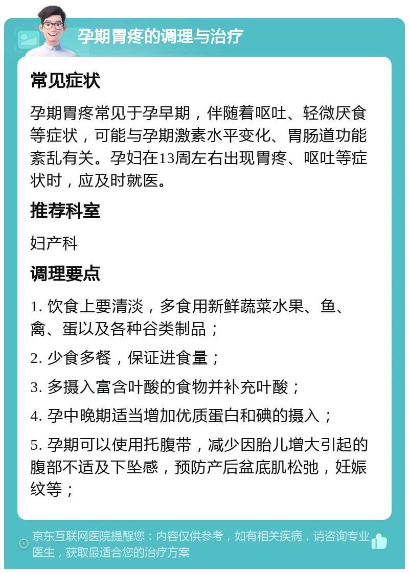 孕期胃疼的调理与治疗 常见症状 孕期胃疼常见于孕早期，伴随着呕吐、轻微厌食等症状，可能与孕期激素水平变化、胃肠道功能紊乱有关。孕妇在13周左右出现胃疼、呕吐等症状时，应及时就医。 推荐科室 妇产科 调理要点 1. 饮食上要清淡，多食用新鲜蔬菜水果、鱼、禽、蛋以及各种谷类制品； 2. 少食多餐，保证进食量； 3. 多摄入富含叶酸的食物并补充叶酸； 4. 孕中晚期适当增加优质蛋白和碘的摄入； 5. 孕期可以使用托腹带，减少因胎儿增大引起的腹部不适及下坠感，预防产后盆底肌松弛，妊娠纹等；