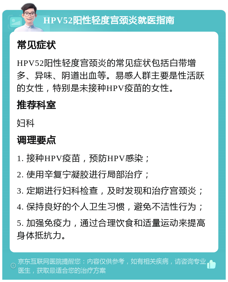 HPV52阳性轻度宫颈炎就医指南 常见症状 HPV52阳性轻度宫颈炎的常见症状包括白带增多、异味、阴道出血等。易感人群主要是性活跃的女性，特别是未接种HPV疫苗的女性。 推荐科室 妇科 调理要点 1. 接种HPV疫苗，预防HPV感染； 2. 使用辛复宁凝胶进行局部治疗； 3. 定期进行妇科检查，及时发现和治疗宫颈炎； 4. 保持良好的个人卫生习惯，避免不洁性行为； 5. 加强免疫力，通过合理饮食和适量运动来提高身体抵抗力。