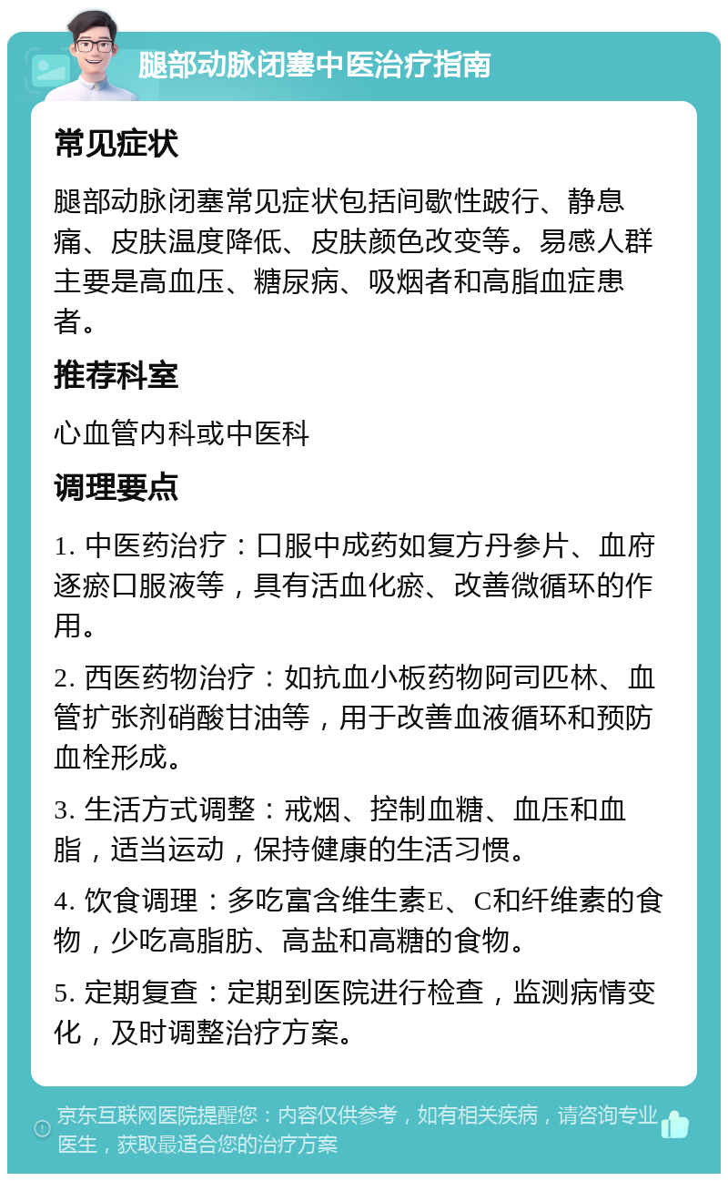 腿部动脉闭塞中医治疗指南 常见症状 腿部动脉闭塞常见症状包括间歇性跛行、静息痛、皮肤温度降低、皮肤颜色改变等。易感人群主要是高血压、糖尿病、吸烟者和高脂血症患者。 推荐科室 心血管内科或中医科 调理要点 1. 中医药治疗：口服中成药如复方丹参片、血府逐瘀口服液等，具有活血化瘀、改善微循环的作用。 2. 西医药物治疗：如抗血小板药物阿司匹林、血管扩张剂硝酸甘油等，用于改善血液循环和预防血栓形成。 3. 生活方式调整：戒烟、控制血糖、血压和血脂，适当运动，保持健康的生活习惯。 4. 饮食调理：多吃富含维生素E、C和纤维素的食物，少吃高脂肪、高盐和高糖的食物。 5. 定期复查：定期到医院进行检查，监测病情变化，及时调整治疗方案。