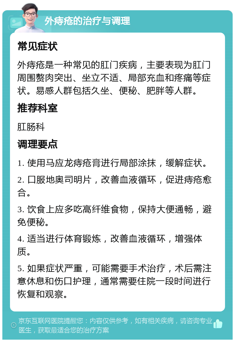 外痔疮的治疗与调理 常见症状 外痔疮是一种常见的肛门疾病，主要表现为肛门周围赘肉突出、坐立不适、局部充血和疼痛等症状。易感人群包括久坐、便秘、肥胖等人群。 推荐科室 肛肠科 调理要点 1. 使用马应龙痔疮膏进行局部涂抹，缓解症状。 2. 口服地奥司明片，改善血液循环，促进痔疮愈合。 3. 饮食上应多吃高纤维食物，保持大便通畅，避免便秘。 4. 适当进行体育锻炼，改善血液循环，增强体质。 5. 如果症状严重，可能需要手术治疗，术后需注意休息和伤口护理，通常需要住院一段时间进行恢复和观察。