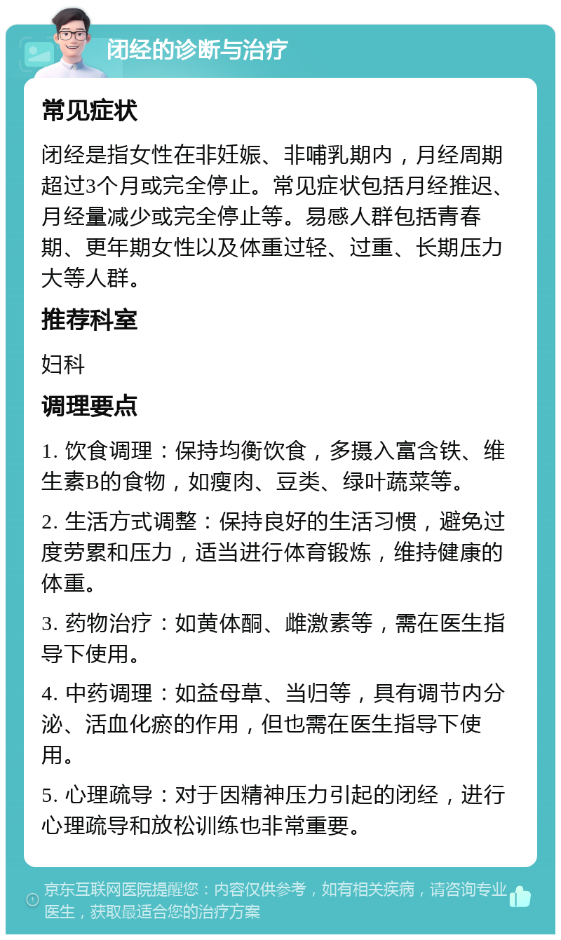 闭经的诊断与治疗 常见症状 闭经是指女性在非妊娠、非哺乳期内，月经周期超过3个月或完全停止。常见症状包括月经推迟、月经量减少或完全停止等。易感人群包括青春期、更年期女性以及体重过轻、过重、长期压力大等人群。 推荐科室 妇科 调理要点 1. 饮食调理：保持均衡饮食，多摄入富含铁、维生素B的食物，如瘦肉、豆类、绿叶蔬菜等。 2. 生活方式调整：保持良好的生活习惯，避免过度劳累和压力，适当进行体育锻炼，维持健康的体重。 3. 药物治疗：如黄体酮、雌激素等，需在医生指导下使用。 4. 中药调理：如益母草、当归等，具有调节内分泌、活血化瘀的作用，但也需在医生指导下使用。 5. 心理疏导：对于因精神压力引起的闭经，进行心理疏导和放松训练也非常重要。