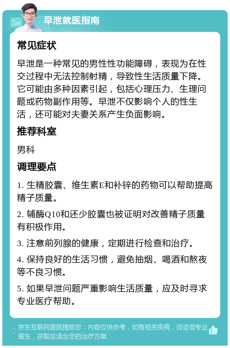 早泄就医指南 常见症状 早泄是一种常见的男性性功能障碍，表现为在性交过程中无法控制射精，导致性生活质量下降。它可能由多种因素引起，包括心理压力、生理问题或药物副作用等。早泄不仅影响个人的性生活，还可能对夫妻关系产生负面影响。 推荐科室 男科 调理要点 1. 生精胶囊、维生素E和补锌的药物可以帮助提高精子质量。 2. 辅酶Q10和还少胶囊也被证明对改善精子质量有积极作用。 3. 注意前列腺的健康，定期进行检查和治疗。 4. 保持良好的生活习惯，避免抽烟、喝酒和熬夜等不良习惯。 5. 如果早泄问题严重影响生活质量，应及时寻求专业医疗帮助。