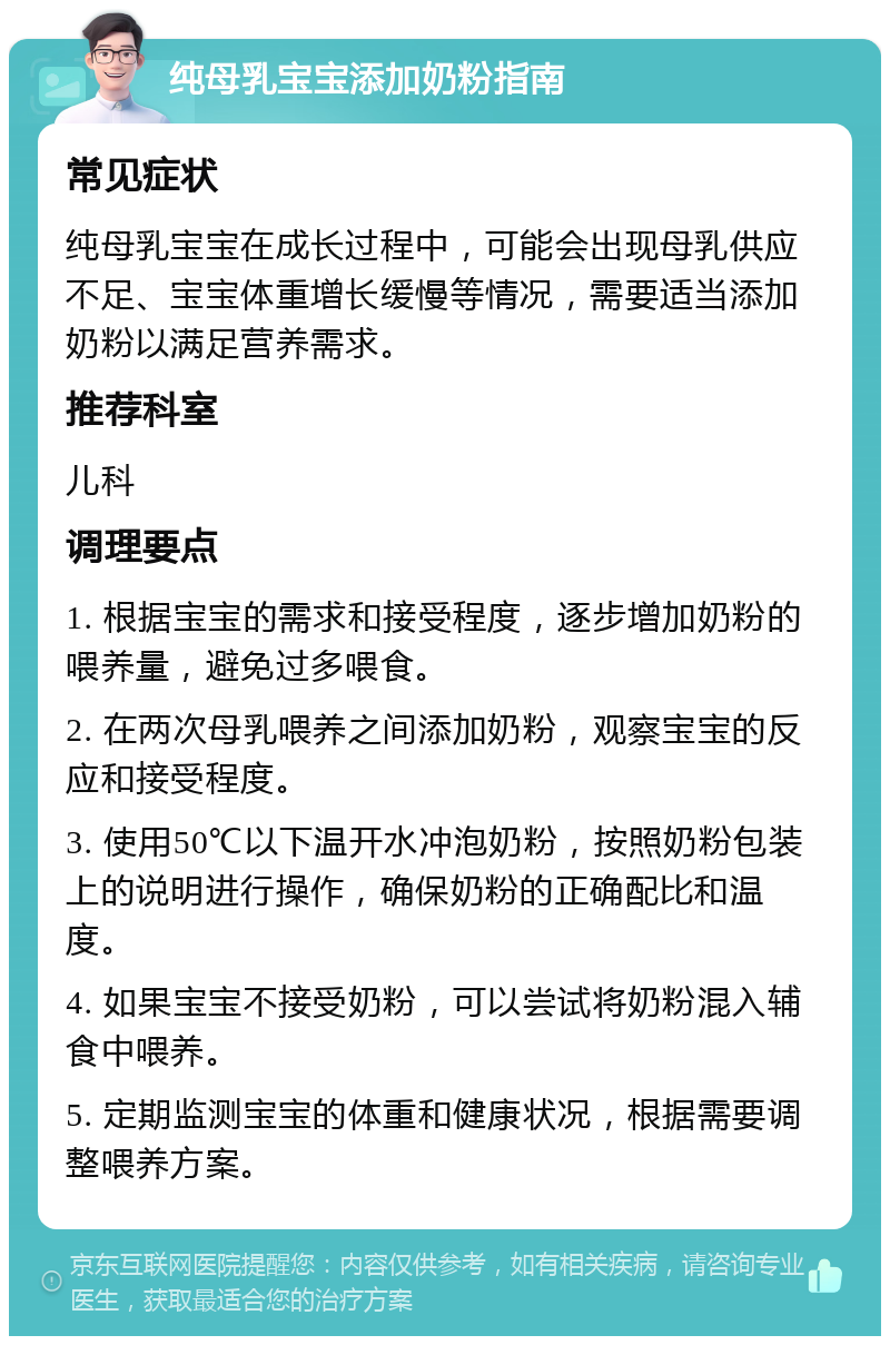 纯母乳宝宝添加奶粉指南 常见症状 纯母乳宝宝在成长过程中，可能会出现母乳供应不足、宝宝体重增长缓慢等情况，需要适当添加奶粉以满足营养需求。 推荐科室 儿科 调理要点 1. 根据宝宝的需求和接受程度，逐步增加奶粉的喂养量，避免过多喂食。 2. 在两次母乳喂养之间添加奶粉，观察宝宝的反应和接受程度。 3. 使用50℃以下温开水冲泡奶粉，按照奶粉包装上的说明进行操作，确保奶粉的正确配比和温度。 4. 如果宝宝不接受奶粉，可以尝试将奶粉混入辅食中喂养。 5. 定期监测宝宝的体重和健康状况，根据需要调整喂养方案。