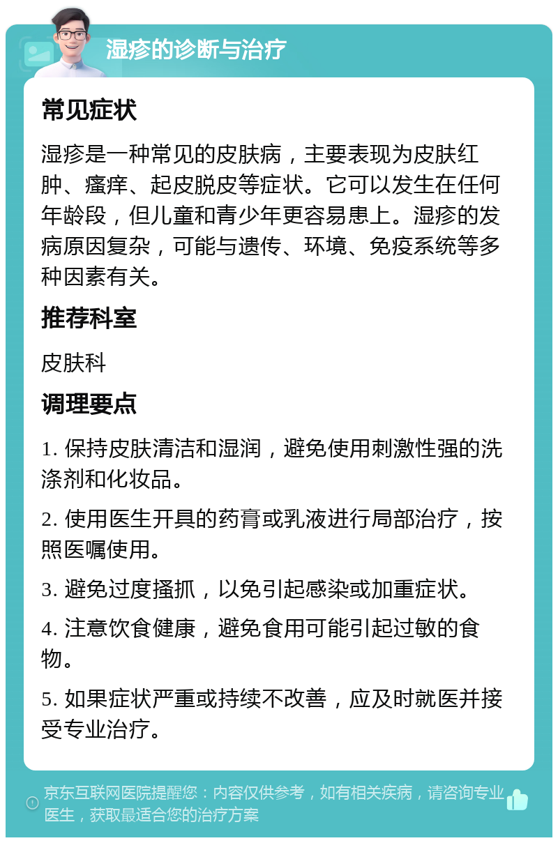 湿疹的诊断与治疗 常见症状 湿疹是一种常见的皮肤病，主要表现为皮肤红肿、瘙痒、起皮脱皮等症状。它可以发生在任何年龄段，但儿童和青少年更容易患上。湿疹的发病原因复杂，可能与遗传、环境、免疫系统等多种因素有关。 推荐科室 皮肤科 调理要点 1. 保持皮肤清洁和湿润，避免使用刺激性强的洗涤剂和化妆品。 2. 使用医生开具的药膏或乳液进行局部治疗，按照医嘱使用。 3. 避免过度搔抓，以免引起感染或加重症状。 4. 注意饮食健康，避免食用可能引起过敏的食物。 5. 如果症状严重或持续不改善，应及时就医并接受专业治疗。