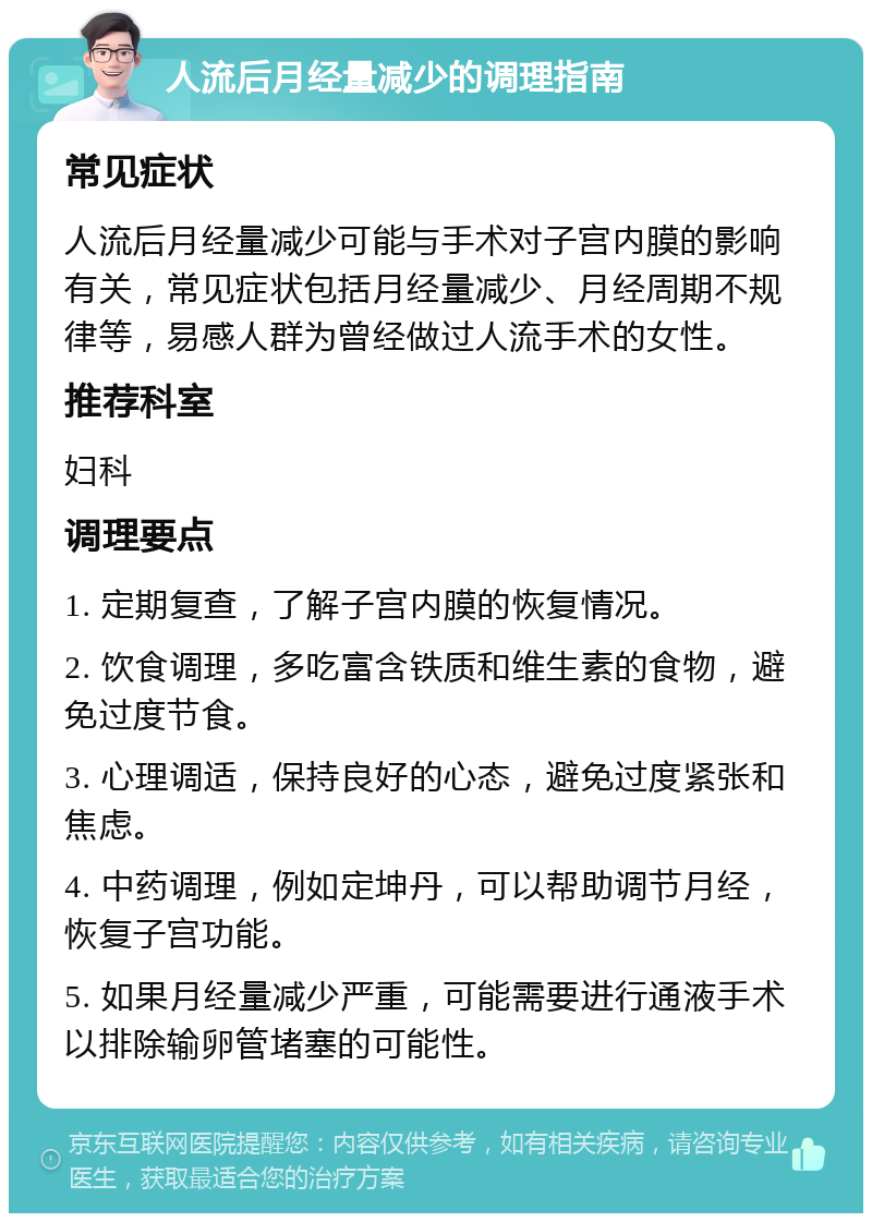 人流后月经量减少的调理指南 常见症状 人流后月经量减少可能与手术对子宫内膜的影响有关，常见症状包括月经量减少、月经周期不规律等，易感人群为曾经做过人流手术的女性。 推荐科室 妇科 调理要点 1. 定期复查，了解子宫内膜的恢复情况。 2. 饮食调理，多吃富含铁质和维生素的食物，避免过度节食。 3. 心理调适，保持良好的心态，避免过度紧张和焦虑。 4. 中药调理，例如定坤丹，可以帮助调节月经，恢复子宫功能。 5. 如果月经量减少严重，可能需要进行通液手术以排除输卵管堵塞的可能性。