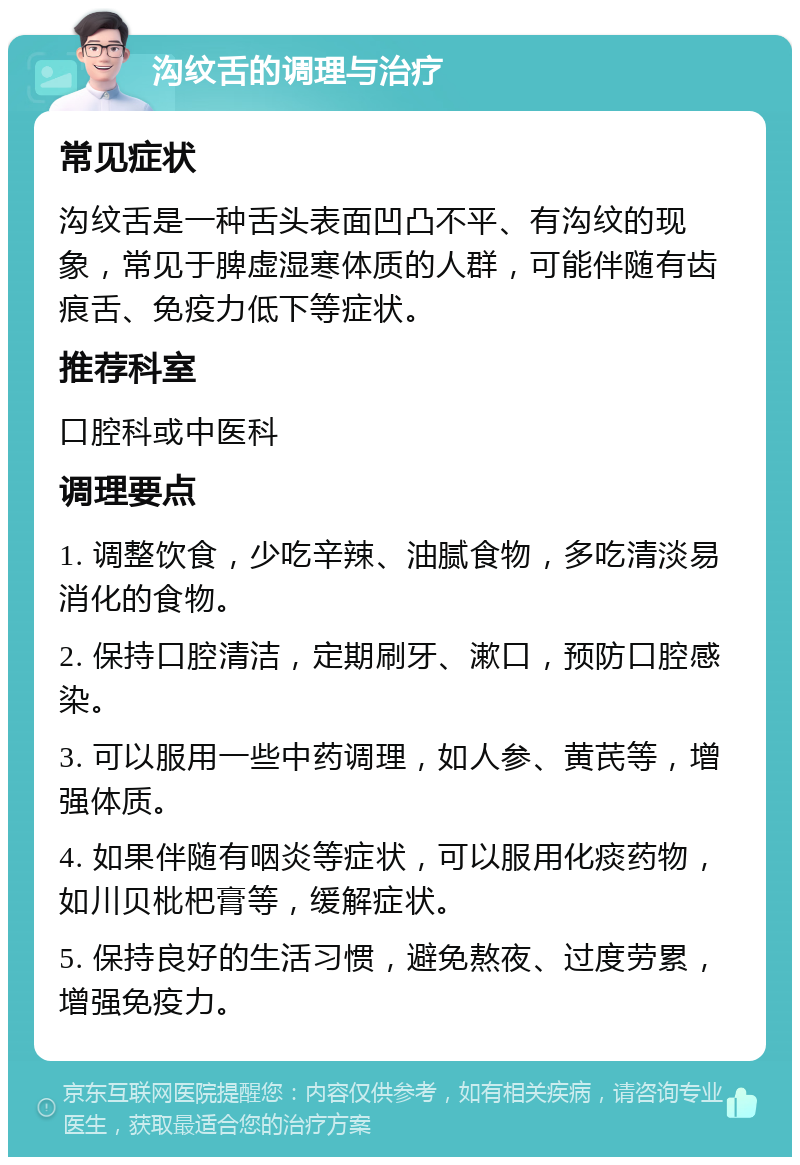 沟纹舌的调理与治疗 常见症状 沟纹舌是一种舌头表面凹凸不平、有沟纹的现象，常见于脾虚湿寒体质的人群，可能伴随有齿痕舌、免疫力低下等症状。 推荐科室 口腔科或中医科 调理要点 1. 调整饮食，少吃辛辣、油腻食物，多吃清淡易消化的食物。 2. 保持口腔清洁，定期刷牙、漱口，预防口腔感染。 3. 可以服用一些中药调理，如人参、黄芪等，增强体质。 4. 如果伴随有咽炎等症状，可以服用化痰药物，如川贝枇杷膏等，缓解症状。 5. 保持良好的生活习惯，避免熬夜、过度劳累，增强免疫力。