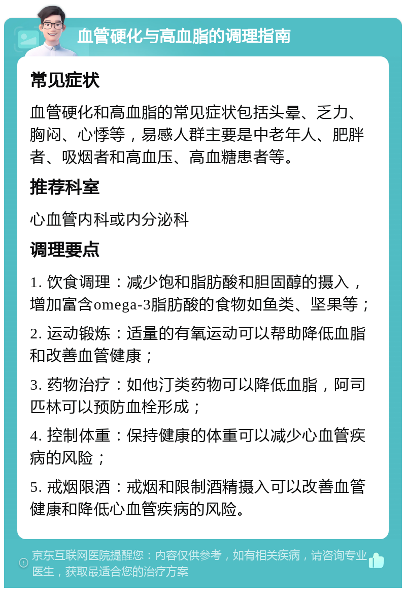 血管硬化与高血脂的调理指南 常见症状 血管硬化和高血脂的常见症状包括头晕、乏力、胸闷、心悸等，易感人群主要是中老年人、肥胖者、吸烟者和高血压、高血糖患者等。 推荐科室 心血管内科或内分泌科 调理要点 1. 饮食调理：减少饱和脂肪酸和胆固醇的摄入，增加富含omega-3脂肪酸的食物如鱼类、坚果等； 2. 运动锻炼：适量的有氧运动可以帮助降低血脂和改善血管健康； 3. 药物治疗：如他汀类药物可以降低血脂，阿司匹林可以预防血栓形成； 4. 控制体重：保持健康的体重可以减少心血管疾病的风险； 5. 戒烟限酒：戒烟和限制酒精摄入可以改善血管健康和降低心血管疾病的风险。