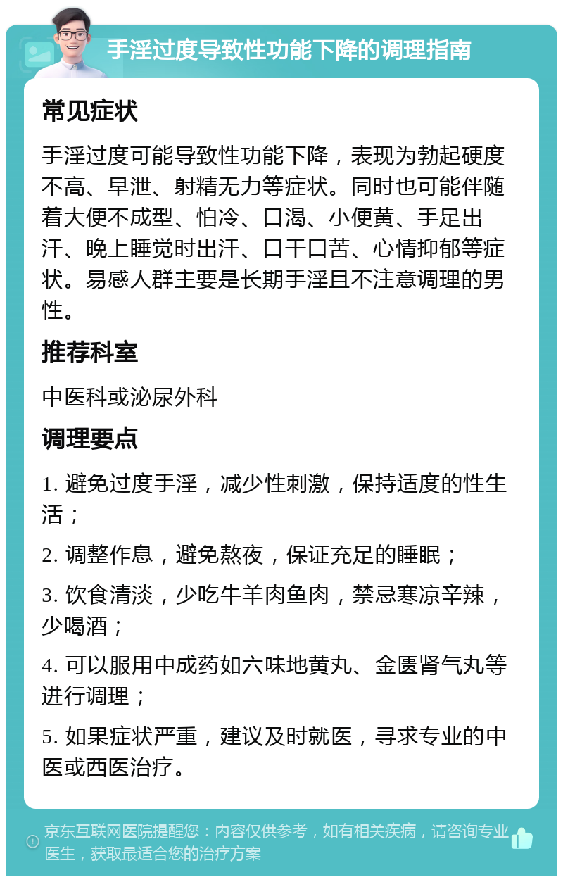 手淫过度导致性功能下降的调理指南 常见症状 手淫过度可能导致性功能下降，表现为勃起硬度不高、早泄、射精无力等症状。同时也可能伴随着大便不成型、怕冷、口渴、小便黄、手足出汗、晚上睡觉时出汗、口干口苦、心情抑郁等症状。易感人群主要是长期手淫且不注意调理的男性。 推荐科室 中医科或泌尿外科 调理要点 1. 避免过度手淫，减少性刺激，保持适度的性生活； 2. 调整作息，避免熬夜，保证充足的睡眠； 3. 饮食清淡，少吃牛羊肉鱼肉，禁忌寒凉辛辣，少喝酒； 4. 可以服用中成药如六味地黄丸、金匮肾气丸等进行调理； 5. 如果症状严重，建议及时就医，寻求专业的中医或西医治疗。