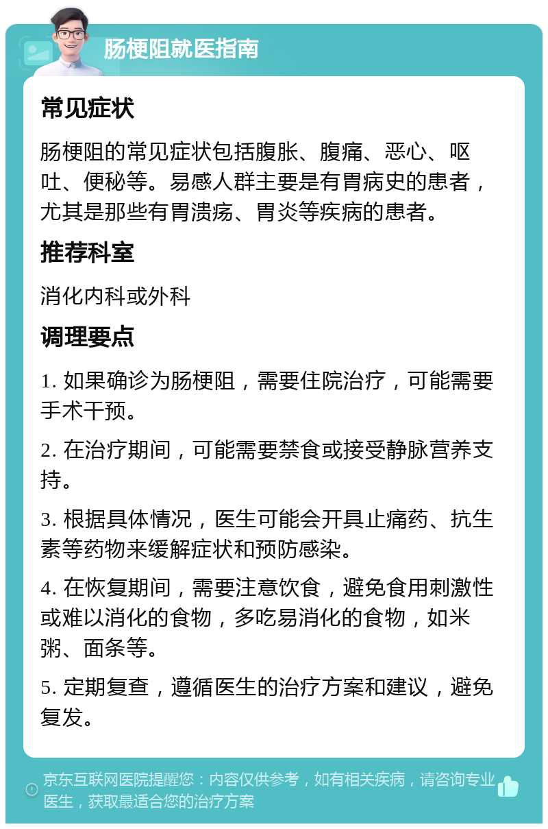 肠梗阻就医指南 常见症状 肠梗阻的常见症状包括腹胀、腹痛、恶心、呕吐、便秘等。易感人群主要是有胃病史的患者，尤其是那些有胃溃疡、胃炎等疾病的患者。 推荐科室 消化内科或外科 调理要点 1. 如果确诊为肠梗阻，需要住院治疗，可能需要手术干预。 2. 在治疗期间，可能需要禁食或接受静脉营养支持。 3. 根据具体情况，医生可能会开具止痛药、抗生素等药物来缓解症状和预防感染。 4. 在恢复期间，需要注意饮食，避免食用刺激性或难以消化的食物，多吃易消化的食物，如米粥、面条等。 5. 定期复查，遵循医生的治疗方案和建议，避免复发。