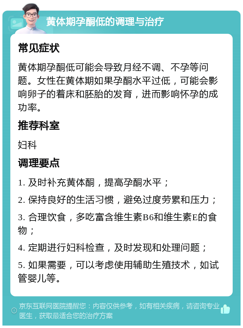 黄体期孕酮低的调理与治疗 常见症状 黄体期孕酮低可能会导致月经不调、不孕等问题。女性在黄体期如果孕酮水平过低，可能会影响卵子的着床和胚胎的发育，进而影响怀孕的成功率。 推荐科室 妇科 调理要点 1. 及时补充黄体酮，提高孕酮水平； 2. 保持良好的生活习惯，避免过度劳累和压力； 3. 合理饮食，多吃富含维生素B6和维生素E的食物； 4. 定期进行妇科检查，及时发现和处理问题； 5. 如果需要，可以考虑使用辅助生殖技术，如试管婴儿等。