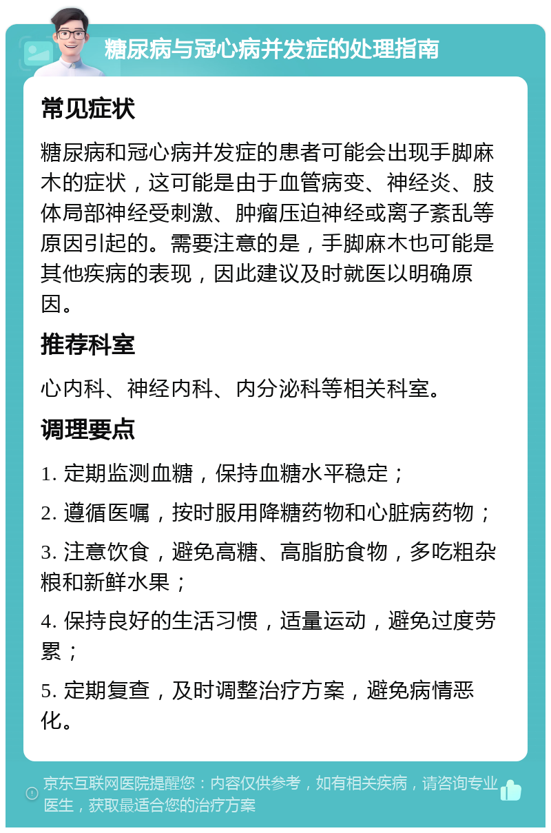 糖尿病与冠心病并发症的处理指南 常见症状 糖尿病和冠心病并发症的患者可能会出现手脚麻木的症状，这可能是由于血管病变、神经炎、肢体局部神经受刺激、肿瘤压迫神经或离子紊乱等原因引起的。需要注意的是，手脚麻木也可能是其他疾病的表现，因此建议及时就医以明确原因。 推荐科室 心内科、神经内科、内分泌科等相关科室。 调理要点 1. 定期监测血糖，保持血糖水平稳定； 2. 遵循医嘱，按时服用降糖药物和心脏病药物； 3. 注意饮食，避免高糖、高脂肪食物，多吃粗杂粮和新鲜水果； 4. 保持良好的生活习惯，适量运动，避免过度劳累； 5. 定期复查，及时调整治疗方案，避免病情恶化。