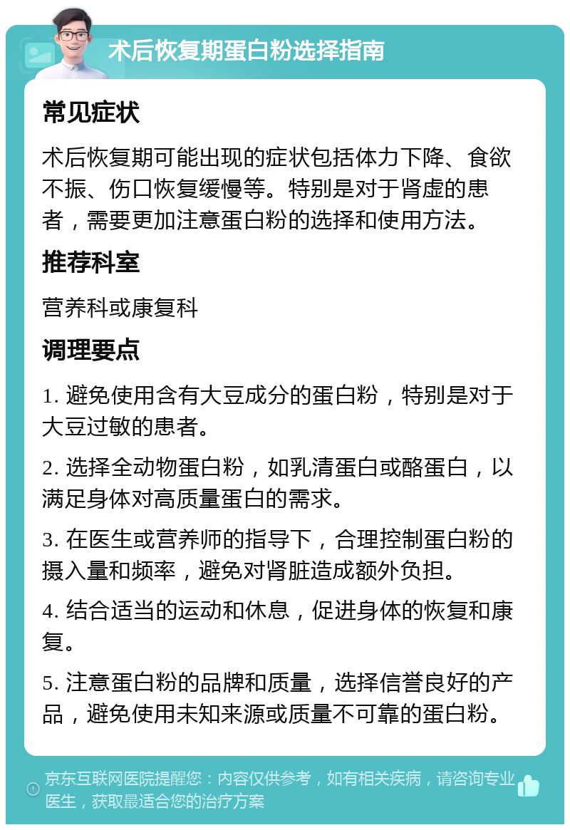 术后恢复期蛋白粉选择指南 常见症状 术后恢复期可能出现的症状包括体力下降、食欲不振、伤口恢复缓慢等。特别是对于肾虚的患者，需要更加注意蛋白粉的选择和使用方法。 推荐科室 营养科或康复科 调理要点 1. 避免使用含有大豆成分的蛋白粉，特别是对于大豆过敏的患者。 2. 选择全动物蛋白粉，如乳清蛋白或酪蛋白，以满足身体对高质量蛋白的需求。 3. 在医生或营养师的指导下，合理控制蛋白粉的摄入量和频率，避免对肾脏造成额外负担。 4. 结合适当的运动和休息，促进身体的恢复和康复。 5. 注意蛋白粉的品牌和质量，选择信誉良好的产品，避免使用未知来源或质量不可靠的蛋白粉。