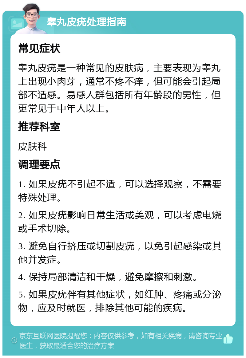 睾丸皮疣处理指南 常见症状 睾丸皮疣是一种常见的皮肤病，主要表现为睾丸上出现小肉芽，通常不疼不痒，但可能会引起局部不适感。易感人群包括所有年龄段的男性，但更常见于中年人以上。 推荐科室 皮肤科 调理要点 1. 如果皮疣不引起不适，可以选择观察，不需要特殊处理。 2. 如果皮疣影响日常生活或美观，可以考虑电烧或手术切除。 3. 避免自行挤压或切割皮疣，以免引起感染或其他并发症。 4. 保持局部清洁和干燥，避免摩擦和刺激。 5. 如果皮疣伴有其他症状，如红肿、疼痛或分泌物，应及时就医，排除其他可能的疾病。