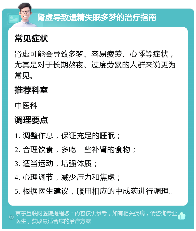 肾虚导致遗精失眠多梦的治疗指南 常见症状 肾虚可能会导致多梦、容易疲劳、心悸等症状，尤其是对于长期熬夜、过度劳累的人群来说更为常见。 推荐科室 中医科 调理要点 1. 调整作息，保证充足的睡眠； 2. 合理饮食，多吃一些补肾的食物； 3. 适当运动，增强体质； 4. 心理调节，减少压力和焦虑； 5. 根据医生建议，服用相应的中成药进行调理。