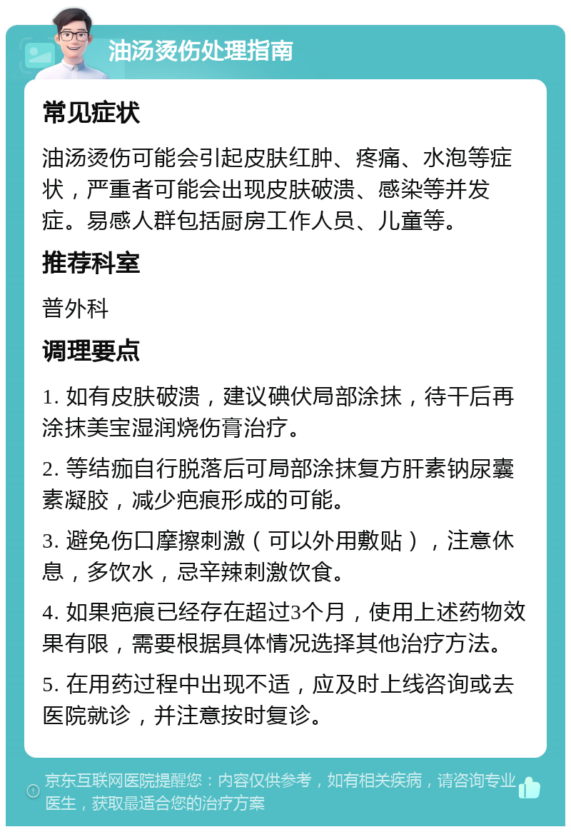 油汤烫伤处理指南 常见症状 油汤烫伤可能会引起皮肤红肿、疼痛、水泡等症状，严重者可能会出现皮肤破溃、感染等并发症。易感人群包括厨房工作人员、儿童等。 推荐科室 普外科 调理要点 1. 如有皮肤破溃，建议碘伏局部涂抹，待干后再涂抹美宝湿润烧伤膏治疗。 2. 等结痂自行脱落后可局部涂抹复方肝素钠尿囊素凝胶，减少疤痕形成的可能。 3. 避免伤口摩擦刺激（可以外用敷贴），注意休息，多饮水，忌辛辣刺激饮食。 4. 如果疤痕已经存在超过3个月，使用上述药物效果有限，需要根据具体情况选择其他治疗方法。 5. 在用药过程中出现不适，应及时上线咨询或去医院就诊，并注意按时复诊。