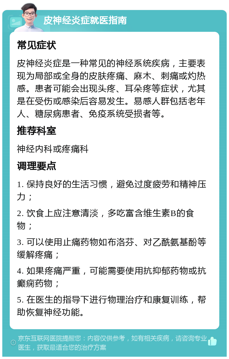 皮神经炎症就医指南 常见症状 皮神经炎症是一种常见的神经系统疾病，主要表现为局部或全身的皮肤疼痛、麻木、刺痛或灼热感。患者可能会出现头疼、耳朵疼等症状，尤其是在受伤或感染后容易发生。易感人群包括老年人、糖尿病患者、免疫系统受损者等。 推荐科室 神经内科或疼痛科 调理要点 1. 保持良好的生活习惯，避免过度疲劳和精神压力； 2. 饮食上应注意清淡，多吃富含维生素B的食物； 3. 可以使用止痛药物如布洛芬、对乙酰氨基酚等缓解疼痛； 4. 如果疼痛严重，可能需要使用抗抑郁药物或抗癫痫药物； 5. 在医生的指导下进行物理治疗和康复训练，帮助恢复神经功能。