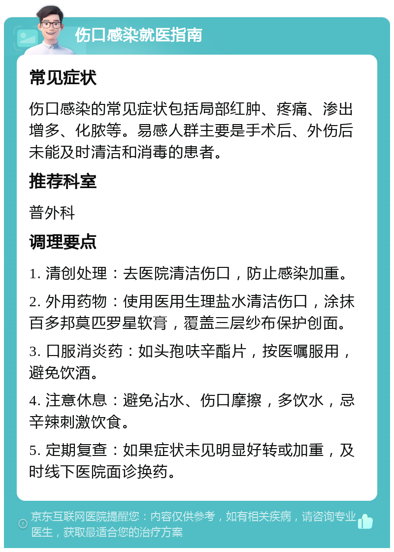 伤口感染就医指南 常见症状 伤口感染的常见症状包括局部红肿、疼痛、渗出增多、化脓等。易感人群主要是手术后、外伤后未能及时清洁和消毒的患者。 推荐科室 普外科 调理要点 1. 清创处理：去医院清洁伤口，防止感染加重。 2. 外用药物：使用医用生理盐水清洁伤口，涂抹百多邦莫匹罗星软膏，覆盖三层纱布保护创面。 3. 口服消炎药：如头孢呋辛酯片，按医嘱服用，避免饮酒。 4. 注意休息：避免沾水、伤口摩擦，多饮水，忌辛辣刺激饮食。 5. 定期复查：如果症状未见明显好转或加重，及时线下医院面诊换药。