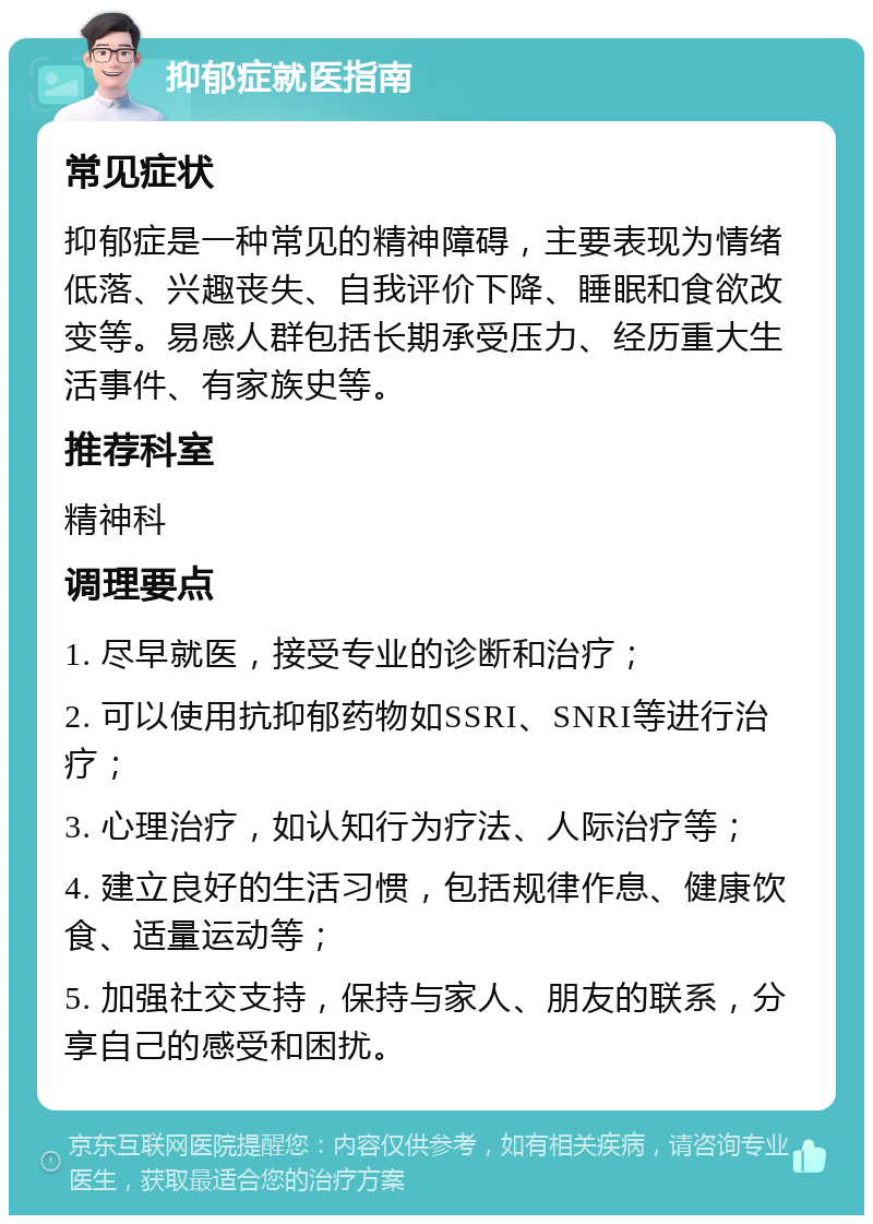 抑郁症就医指南 常见症状 抑郁症是一种常见的精神障碍，主要表现为情绪低落、兴趣丧失、自我评价下降、睡眠和食欲改变等。易感人群包括长期承受压力、经历重大生活事件、有家族史等。 推荐科室 精神科 调理要点 1. 尽早就医，接受专业的诊断和治疗； 2. 可以使用抗抑郁药物如SSRI、SNRI等进行治疗； 3. 心理治疗，如认知行为疗法、人际治疗等； 4. 建立良好的生活习惯，包括规律作息、健康饮食、适量运动等； 5. 加强社交支持，保持与家人、朋友的联系，分享自己的感受和困扰。