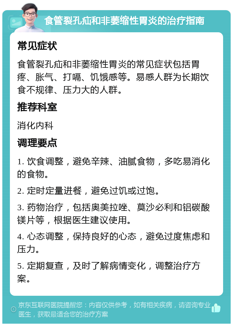 食管裂孔疝和非萎缩性胃炎的治疗指南 常见症状 食管裂孔疝和非萎缩性胃炎的常见症状包括胃疼、胀气、打嗝、饥饿感等。易感人群为长期饮食不规律、压力大的人群。 推荐科室 消化内科 调理要点 1. 饮食调整，避免辛辣、油腻食物，多吃易消化的食物。 2. 定时定量进餐，避免过饥或过饱。 3. 药物治疗，包括奥美拉唑、莫沙必利和铝碳酸镁片等，根据医生建议使用。 4. 心态调整，保持良好的心态，避免过度焦虑和压力。 5. 定期复查，及时了解病情变化，调整治疗方案。