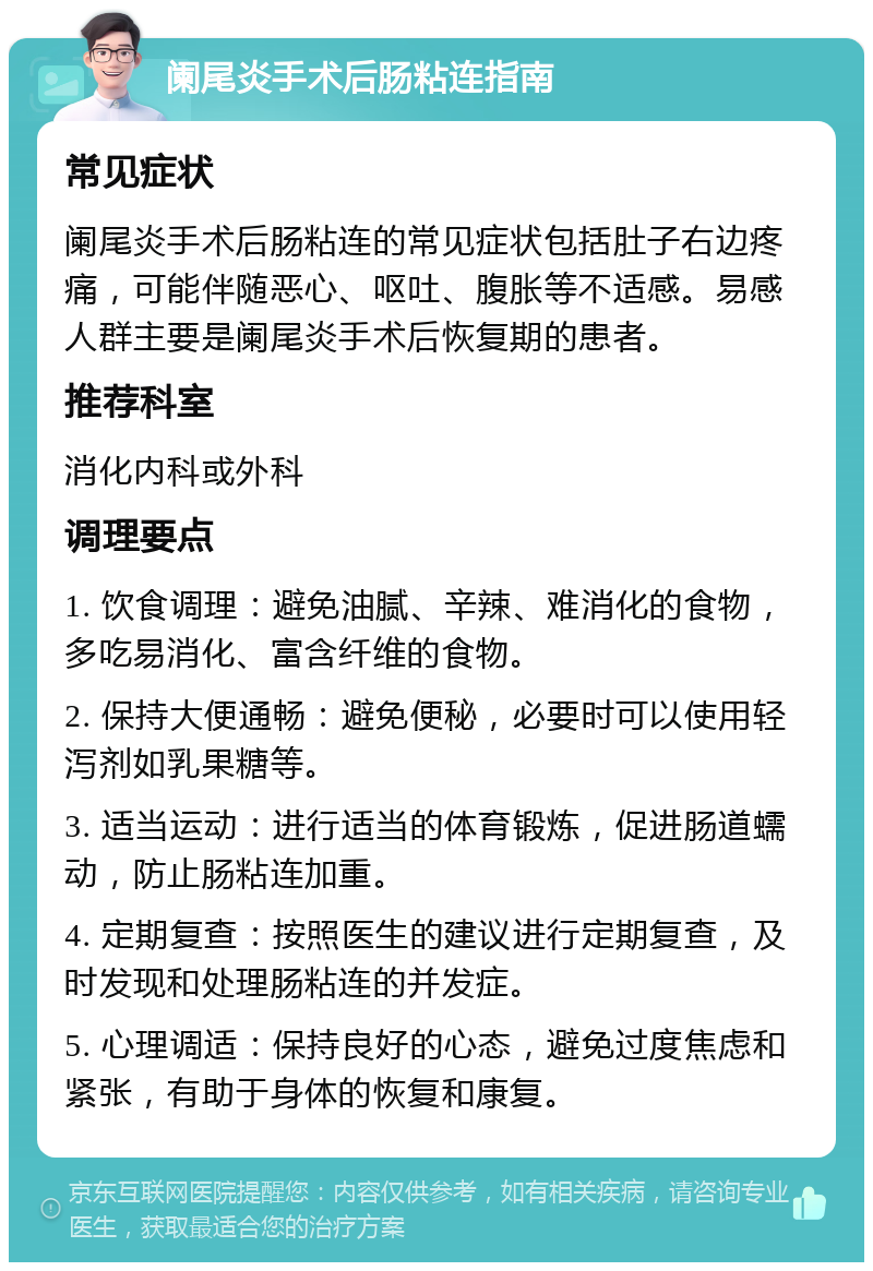 阑尾炎手术后肠粘连指南 常见症状 阑尾炎手术后肠粘连的常见症状包括肚子右边疼痛，可能伴随恶心、呕吐、腹胀等不适感。易感人群主要是阑尾炎手术后恢复期的患者。 推荐科室 消化内科或外科 调理要点 1. 饮食调理：避免油腻、辛辣、难消化的食物，多吃易消化、富含纤维的食物。 2. 保持大便通畅：避免便秘，必要时可以使用轻泻剂如乳果糖等。 3. 适当运动：进行适当的体育锻炼，促进肠道蠕动，防止肠粘连加重。 4. 定期复查：按照医生的建议进行定期复查，及时发现和处理肠粘连的并发症。 5. 心理调适：保持良好的心态，避免过度焦虑和紧张，有助于身体的恢复和康复。