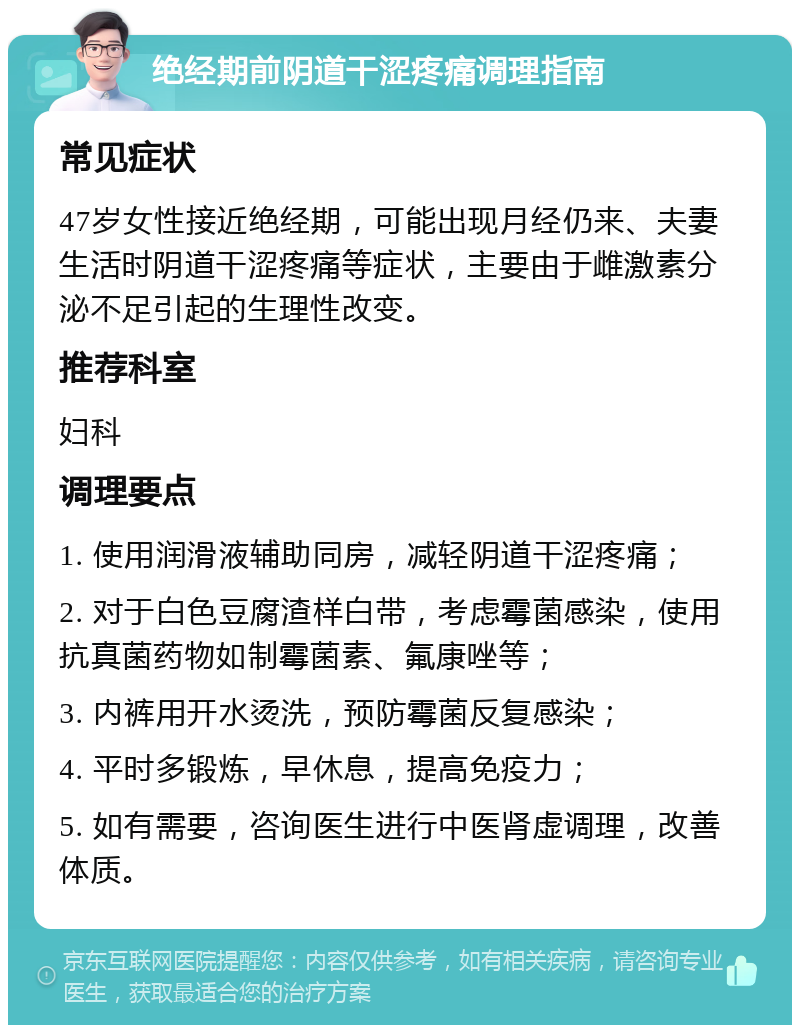 绝经期前阴道干涩疼痛调理指南 常见症状 47岁女性接近绝经期，可能出现月经仍来、夫妻生活时阴道干涩疼痛等症状，主要由于雌激素分泌不足引起的生理性改变。 推荐科室 妇科 调理要点 1. 使用润滑液辅助同房，减轻阴道干涩疼痛； 2. 对于白色豆腐渣样白带，考虑霉菌感染，使用抗真菌药物如制霉菌素、氟康唑等； 3. 内裤用开水烫洗，预防霉菌反复感染； 4. 平时多锻炼，早休息，提高免疫力； 5. 如有需要，咨询医生进行中医肾虚调理，改善体质。