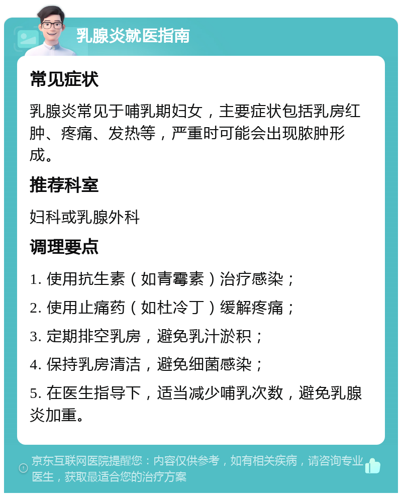 乳腺炎就医指南 常见症状 乳腺炎常见于哺乳期妇女，主要症状包括乳房红肿、疼痛、发热等，严重时可能会出现脓肿形成。 推荐科室 妇科或乳腺外科 调理要点 1. 使用抗生素（如青霉素）治疗感染； 2. 使用止痛药（如杜冷丁）缓解疼痛； 3. 定期排空乳房，避免乳汁淤积； 4. 保持乳房清洁，避免细菌感染； 5. 在医生指导下，适当减少哺乳次数，避免乳腺炎加重。