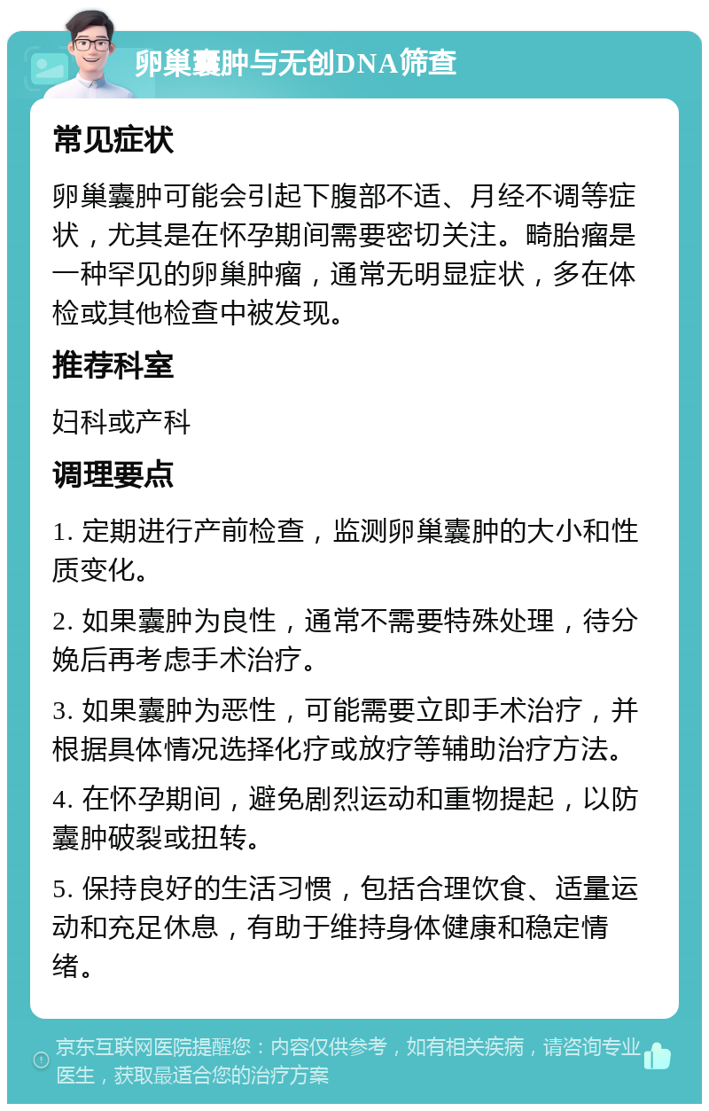 卵巢囊肿与无创DNA筛查 常见症状 卵巢囊肿可能会引起下腹部不适、月经不调等症状，尤其是在怀孕期间需要密切关注。畸胎瘤是一种罕见的卵巢肿瘤，通常无明显症状，多在体检或其他检查中被发现。 推荐科室 妇科或产科 调理要点 1. 定期进行产前检查，监测卵巢囊肿的大小和性质变化。 2. 如果囊肿为良性，通常不需要特殊处理，待分娩后再考虑手术治疗。 3. 如果囊肿为恶性，可能需要立即手术治疗，并根据具体情况选择化疗或放疗等辅助治疗方法。 4. 在怀孕期间，避免剧烈运动和重物提起，以防囊肿破裂或扭转。 5. 保持良好的生活习惯，包括合理饮食、适量运动和充足休息，有助于维持身体健康和稳定情绪。