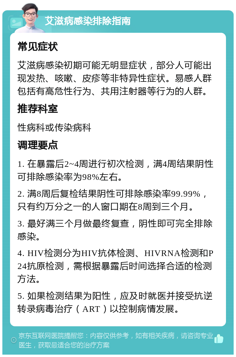 艾滋病感染排除指南 常见症状 艾滋病感染初期可能无明显症状，部分人可能出现发热、咳嗽、皮疹等非特异性症状。易感人群包括有高危性行为、共用注射器等行为的人群。 推荐科室 性病科或传染病科 调理要点 1. 在暴露后2~4周进行初次检测，满4周结果阴性可排除感染率为98%左右。 2. 满8周后复检结果阴性可排除感染率99.99%，只有约万分之一的人窗口期在8周到三个月。 3. 最好满三个月做最终复查，阴性即可完全排除感染。 4. HIV检测分为HIV抗体检测、HIVRNA检测和P24抗原检测，需根据暴露后时间选择合适的检测方法。 5. 如果检测结果为阳性，应及时就医并接受抗逆转录病毒治疗（ART）以控制病情发展。