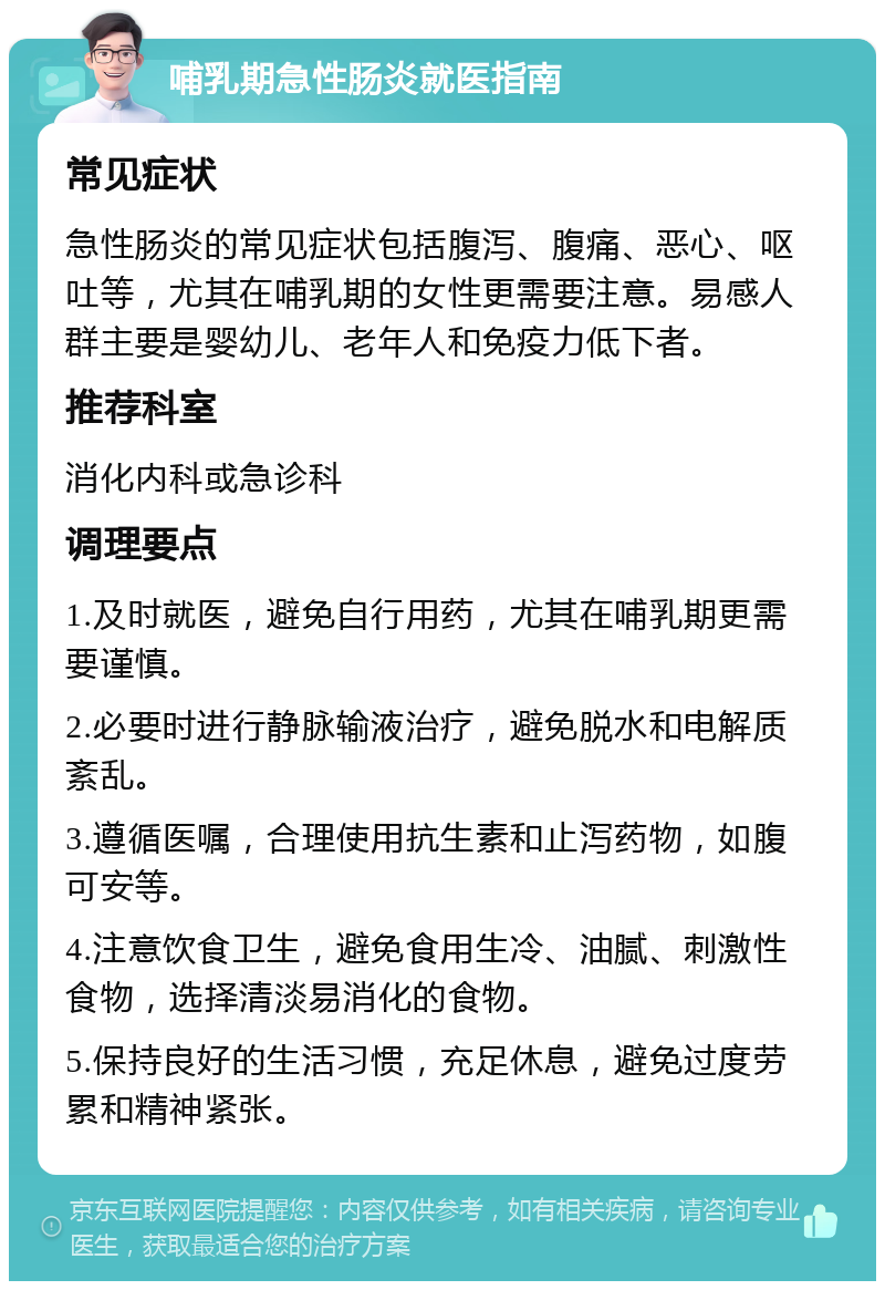 哺乳期急性肠炎就医指南 常见症状 急性肠炎的常见症状包括腹泻、腹痛、恶心、呕吐等，尤其在哺乳期的女性更需要注意。易感人群主要是婴幼儿、老年人和免疫力低下者。 推荐科室 消化内科或急诊科 调理要点 1.及时就医，避免自行用药，尤其在哺乳期更需要谨慎。 2.必要时进行静脉输液治疗，避免脱水和电解质紊乱。 3.遵循医嘱，合理使用抗生素和止泻药物，如腹可安等。 4.注意饮食卫生，避免食用生冷、油腻、刺激性食物，选择清淡易消化的食物。 5.保持良好的生活习惯，充足休息，避免过度劳累和精神紧张。