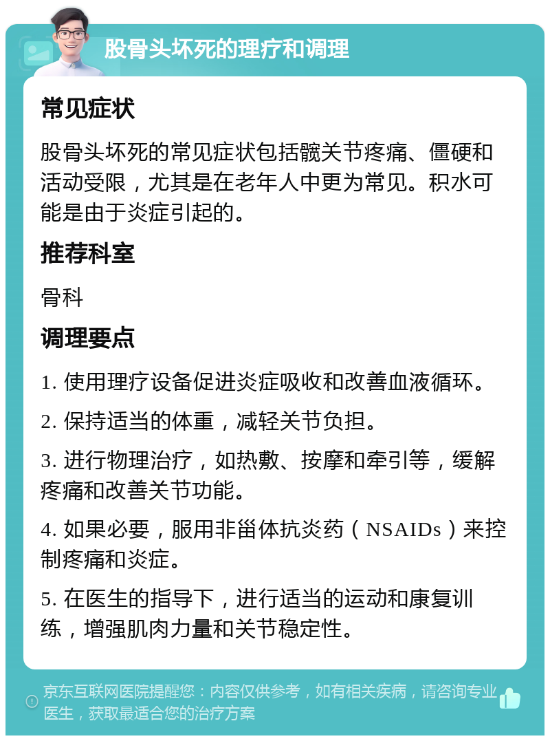 股骨头坏死的理疗和调理 常见症状 股骨头坏死的常见症状包括髋关节疼痛、僵硬和活动受限，尤其是在老年人中更为常见。积水可能是由于炎症引起的。 推荐科室 骨科 调理要点 1. 使用理疗设备促进炎症吸收和改善血液循环。 2. 保持适当的体重，减轻关节负担。 3. 进行物理治疗，如热敷、按摩和牵引等，缓解疼痛和改善关节功能。 4. 如果必要，服用非甾体抗炎药（NSAIDs）来控制疼痛和炎症。 5. 在医生的指导下，进行适当的运动和康复训练，增强肌肉力量和关节稳定性。