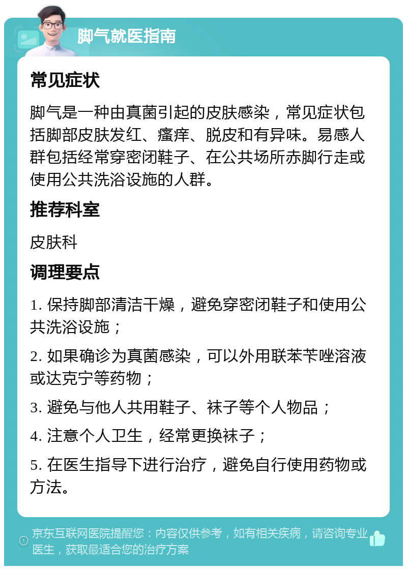 脚气就医指南 常见症状 脚气是一种由真菌引起的皮肤感染，常见症状包括脚部皮肤发红、瘙痒、脱皮和有异味。易感人群包括经常穿密闭鞋子、在公共场所赤脚行走或使用公共洗浴设施的人群。 推荐科室 皮肤科 调理要点 1. 保持脚部清洁干燥，避免穿密闭鞋子和使用公共洗浴设施； 2. 如果确诊为真菌感染，可以外用联苯苄唑溶液或达克宁等药物； 3. 避免与他人共用鞋子、袜子等个人物品； 4. 注意个人卫生，经常更换袜子； 5. 在医生指导下进行治疗，避免自行使用药物或方法。