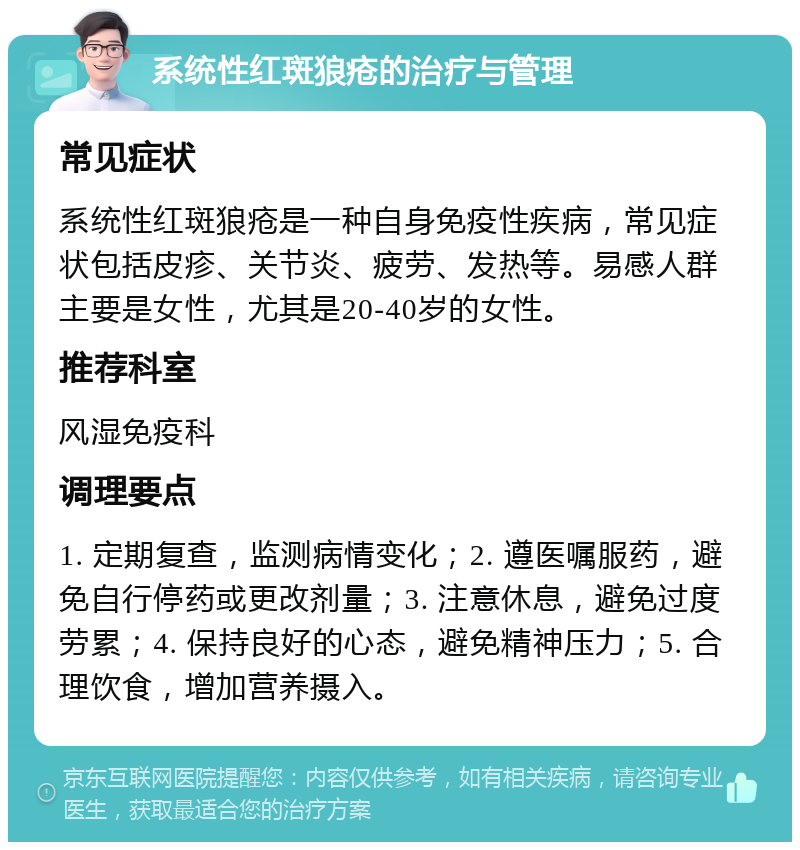 系统性红斑狼疮的治疗与管理 常见症状 系统性红斑狼疮是一种自身免疫性疾病，常见症状包括皮疹、关节炎、疲劳、发热等。易感人群主要是女性，尤其是20-40岁的女性。 推荐科室 风湿免疫科 调理要点 1. 定期复查，监测病情变化；2. 遵医嘱服药，避免自行停药或更改剂量；3. 注意休息，避免过度劳累；4. 保持良好的心态，避免精神压力；5. 合理饮食，增加营养摄入。