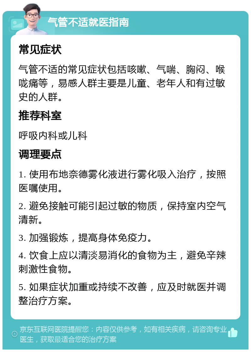 气管不适就医指南 常见症状 气管不适的常见症状包括咳嗽、气喘、胸闷、喉咙痛等，易感人群主要是儿童、老年人和有过敏史的人群。 推荐科室 呼吸内科或儿科 调理要点 1. 使用布地奈德雾化液进行雾化吸入治疗，按照医嘱使用。 2. 避免接触可能引起过敏的物质，保持室内空气清新。 3. 加强锻炼，提高身体免疫力。 4. 饮食上应以清淡易消化的食物为主，避免辛辣刺激性食物。 5. 如果症状加重或持续不改善，应及时就医并调整治疗方案。