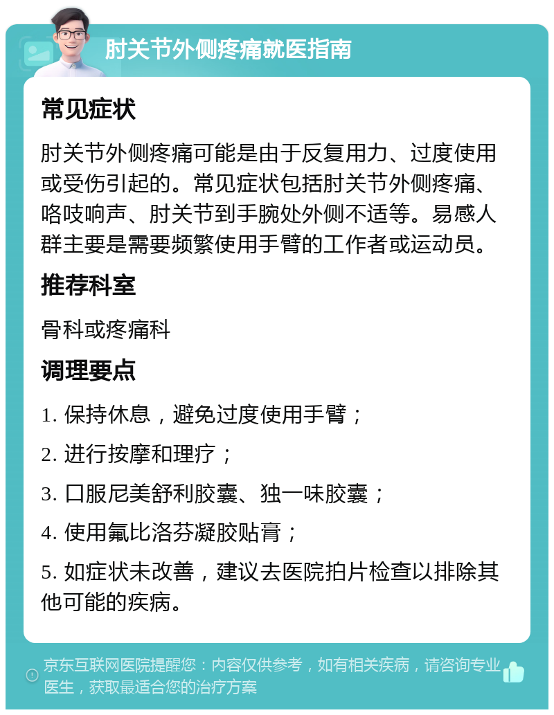 肘关节外侧疼痛就医指南 常见症状 肘关节外侧疼痛可能是由于反复用力、过度使用或受伤引起的。常见症状包括肘关节外侧疼痛、咯吱响声、肘关节到手腕处外侧不适等。易感人群主要是需要频繁使用手臂的工作者或运动员。 推荐科室 骨科或疼痛科 调理要点 1. 保持休息，避免过度使用手臂； 2. 进行按摩和理疗； 3. 口服尼美舒利胶囊、独一味胶囊； 4. 使用氟比洛芬凝胶贴膏； 5. 如症状未改善，建议去医院拍片检查以排除其他可能的疾病。