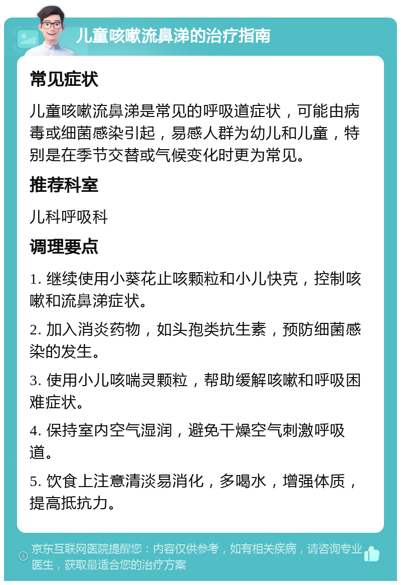 儿童咳嗽流鼻涕的治疗指南 常见症状 儿童咳嗽流鼻涕是常见的呼吸道症状，可能由病毒或细菌感染引起，易感人群为幼儿和儿童，特别是在季节交替或气候变化时更为常见。 推荐科室 儿科呼吸科 调理要点 1. 继续使用小葵花止咳颗粒和小儿快克，控制咳嗽和流鼻涕症状。 2. 加入消炎药物，如头孢类抗生素，预防细菌感染的发生。 3. 使用小儿咳喘灵颗粒，帮助缓解咳嗽和呼吸困难症状。 4. 保持室内空气湿润，避免干燥空气刺激呼吸道。 5. 饮食上注意清淡易消化，多喝水，增强体质，提高抵抗力。