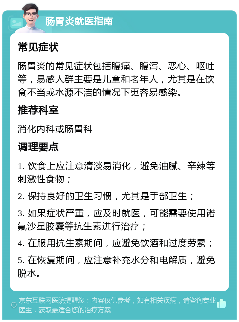 肠胃炎就医指南 常见症状 肠胃炎的常见症状包括腹痛、腹泻、恶心、呕吐等，易感人群主要是儿童和老年人，尤其是在饮食不当或水源不洁的情况下更容易感染。 推荐科室 消化内科或肠胃科 调理要点 1. 饮食上应注意清淡易消化，避免油腻、辛辣等刺激性食物； 2. 保持良好的卫生习惯，尤其是手部卫生； 3. 如果症状严重，应及时就医，可能需要使用诺氟沙星胶囊等抗生素进行治疗； 4. 在服用抗生素期间，应避免饮酒和过度劳累； 5. 在恢复期间，应注意补充水分和电解质，避免脱水。