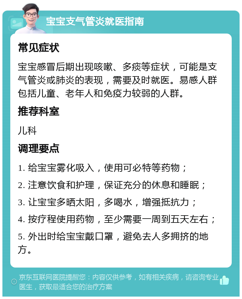 宝宝支气管炎就医指南 常见症状 宝宝感冒后期出现咳嗽、多痰等症状，可能是支气管炎或肺炎的表现，需要及时就医。易感人群包括儿童、老年人和免疫力较弱的人群。 推荐科室 儿科 调理要点 1. 给宝宝雾化吸入，使用可必特等药物； 2. 注意饮食和护理，保证充分的休息和睡眠； 3. 让宝宝多晒太阳，多喝水，增强抵抗力； 4. 按疗程使用药物，至少需要一周到五天左右； 5. 外出时给宝宝戴口罩，避免去人多拥挤的地方。