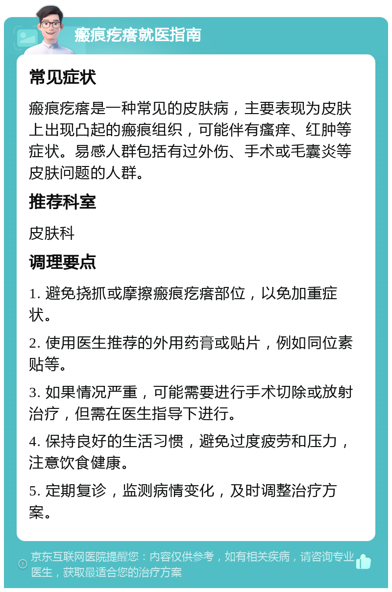 瘢痕疙瘩就医指南 常见症状 瘢痕疙瘩是一种常见的皮肤病，主要表现为皮肤上出现凸起的瘢痕组织，可能伴有瘙痒、红肿等症状。易感人群包括有过外伤、手术或毛囊炎等皮肤问题的人群。 推荐科室 皮肤科 调理要点 1. 避免挠抓或摩擦瘢痕疙瘩部位，以免加重症状。 2. 使用医生推荐的外用药膏或贴片，例如同位素贴等。 3. 如果情况严重，可能需要进行手术切除或放射治疗，但需在医生指导下进行。 4. 保持良好的生活习惯，避免过度疲劳和压力，注意饮食健康。 5. 定期复诊，监测病情变化，及时调整治疗方案。