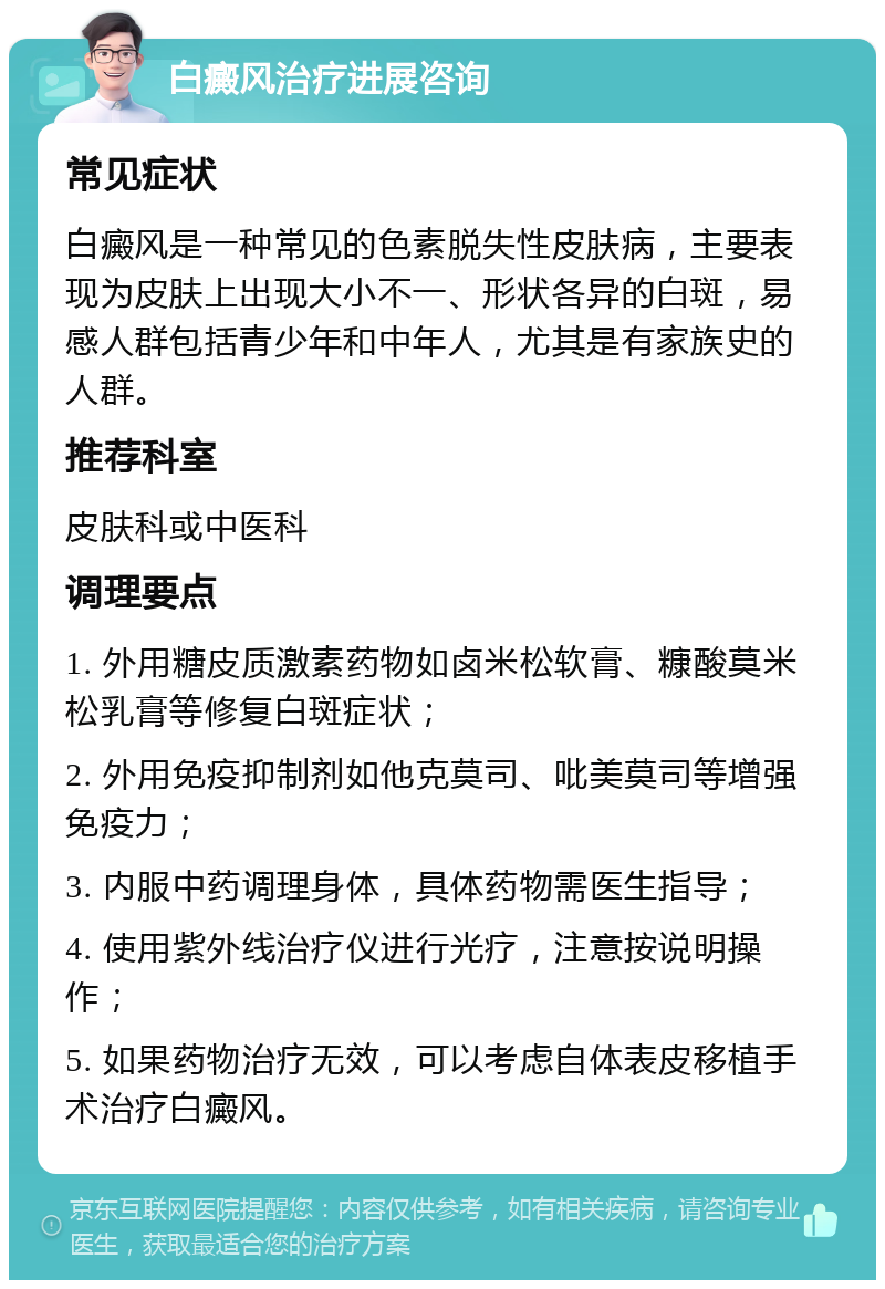 白癜风治疗进展咨询 常见症状 白癜风是一种常见的色素脱失性皮肤病，主要表现为皮肤上出现大小不一、形状各异的白斑，易感人群包括青少年和中年人，尤其是有家族史的人群。 推荐科室 皮肤科或中医科 调理要点 1. 外用糖皮质激素药物如卤米松软膏、糠酸莫米松乳膏等修复白斑症状； 2. 外用免疫抑制剂如他克莫司、吡美莫司等增强免疫力； 3. 内服中药调理身体，具体药物需医生指导； 4. 使用紫外线治疗仪进行光疗，注意按说明操作； 5. 如果药物治疗无效，可以考虑自体表皮移植手术治疗白癜风。