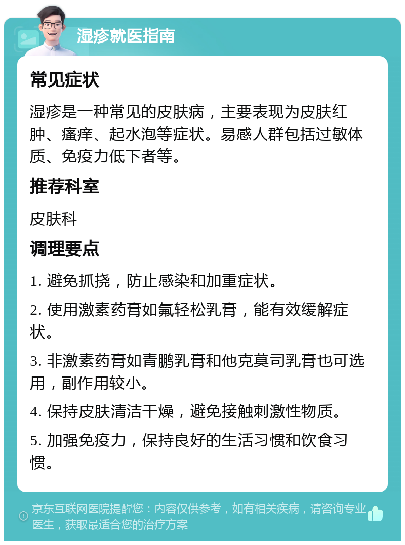 湿疹就医指南 常见症状 湿疹是一种常见的皮肤病，主要表现为皮肤红肿、瘙痒、起水泡等症状。易感人群包括过敏体质、免疫力低下者等。 推荐科室 皮肤科 调理要点 1. 避免抓挠，防止感染和加重症状。 2. 使用激素药膏如氟轻松乳膏，能有效缓解症状。 3. 非激素药膏如青鹏乳膏和他克莫司乳膏也可选用，副作用较小。 4. 保持皮肤清洁干燥，避免接触刺激性物质。 5. 加强免疫力，保持良好的生活习惯和饮食习惯。