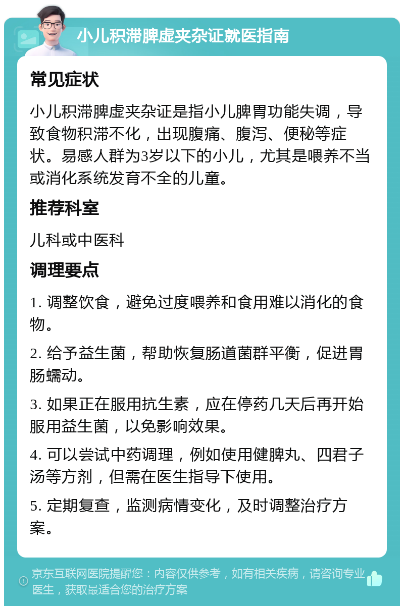 小儿积滞脾虚夹杂证就医指南 常见症状 小儿积滞脾虚夹杂证是指小儿脾胃功能失调，导致食物积滞不化，出现腹痛、腹泻、便秘等症状。易感人群为3岁以下的小儿，尤其是喂养不当或消化系统发育不全的儿童。 推荐科室 儿科或中医科 调理要点 1. 调整饮食，避免过度喂养和食用难以消化的食物。 2. 给予益生菌，帮助恢复肠道菌群平衡，促进胃肠蠕动。 3. 如果正在服用抗生素，应在停药几天后再开始服用益生菌，以免影响效果。 4. 可以尝试中药调理，例如使用健脾丸、四君子汤等方剂，但需在医生指导下使用。 5. 定期复查，监测病情变化，及时调整治疗方案。