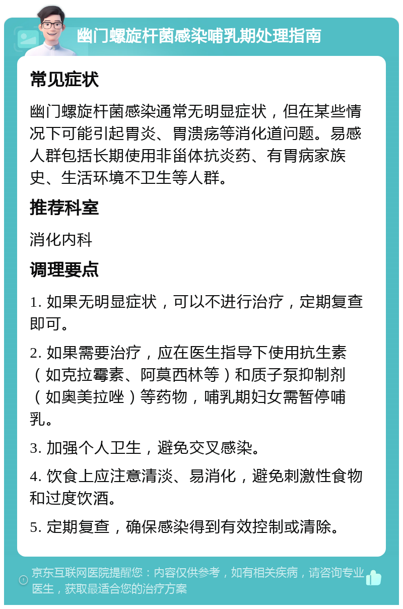 幽门螺旋杆菌感染哺乳期处理指南 常见症状 幽门螺旋杆菌感染通常无明显症状，但在某些情况下可能引起胃炎、胃溃疡等消化道问题。易感人群包括长期使用非甾体抗炎药、有胃病家族史、生活环境不卫生等人群。 推荐科室 消化内科 调理要点 1. 如果无明显症状，可以不进行治疗，定期复查即可。 2. 如果需要治疗，应在医生指导下使用抗生素（如克拉霉素、阿莫西林等）和质子泵抑制剂（如奥美拉唑）等药物，哺乳期妇女需暂停哺乳。 3. 加强个人卫生，避免交叉感染。 4. 饮食上应注意清淡、易消化，避免刺激性食物和过度饮酒。 5. 定期复查，确保感染得到有效控制或清除。