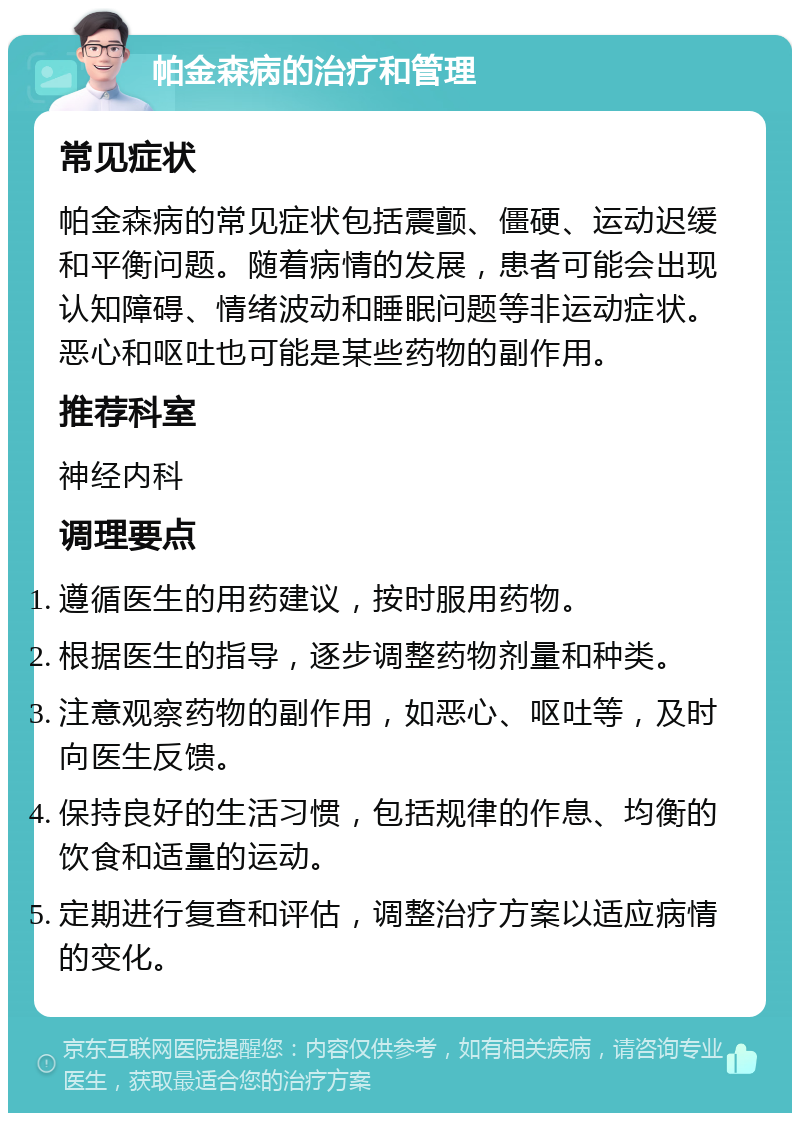 帕金森病的治疗和管理 常见症状 帕金森病的常见症状包括震颤、僵硬、运动迟缓和平衡问题。随着病情的发展，患者可能会出现认知障碍、情绪波动和睡眠问题等非运动症状。恶心和呕吐也可能是某些药物的副作用。 推荐科室 神经内科 调理要点 遵循医生的用药建议，按时服用药物。 根据医生的指导，逐步调整药物剂量和种类。 注意观察药物的副作用，如恶心、呕吐等，及时向医生反馈。 保持良好的生活习惯，包括规律的作息、均衡的饮食和适量的运动。 定期进行复查和评估，调整治疗方案以适应病情的变化。