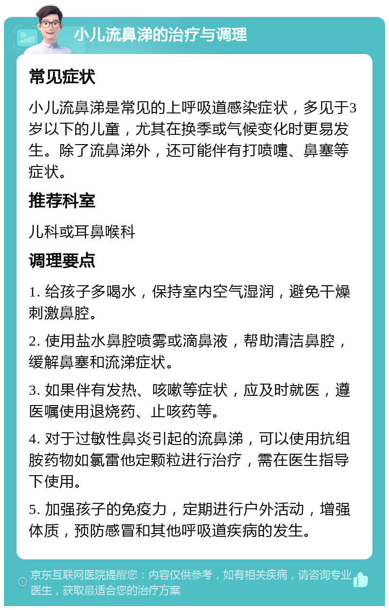 小儿流鼻涕的治疗与调理 常见症状 小儿流鼻涕是常见的上呼吸道感染症状，多见于3岁以下的儿童，尤其在换季或气候变化时更易发生。除了流鼻涕外，还可能伴有打喷嚏、鼻塞等症状。 推荐科室 儿科或耳鼻喉科 调理要点 1. 给孩子多喝水，保持室内空气湿润，避免干燥刺激鼻腔。 2. 使用盐水鼻腔喷雾或滴鼻液，帮助清洁鼻腔，缓解鼻塞和流涕症状。 3. 如果伴有发热、咳嗽等症状，应及时就医，遵医嘱使用退烧药、止咳药等。 4. 对于过敏性鼻炎引起的流鼻涕，可以使用抗组胺药物如氯雷他定颗粒进行治疗，需在医生指导下使用。 5. 加强孩子的免疫力，定期进行户外活动，增强体质，预防感冒和其他呼吸道疾病的发生。