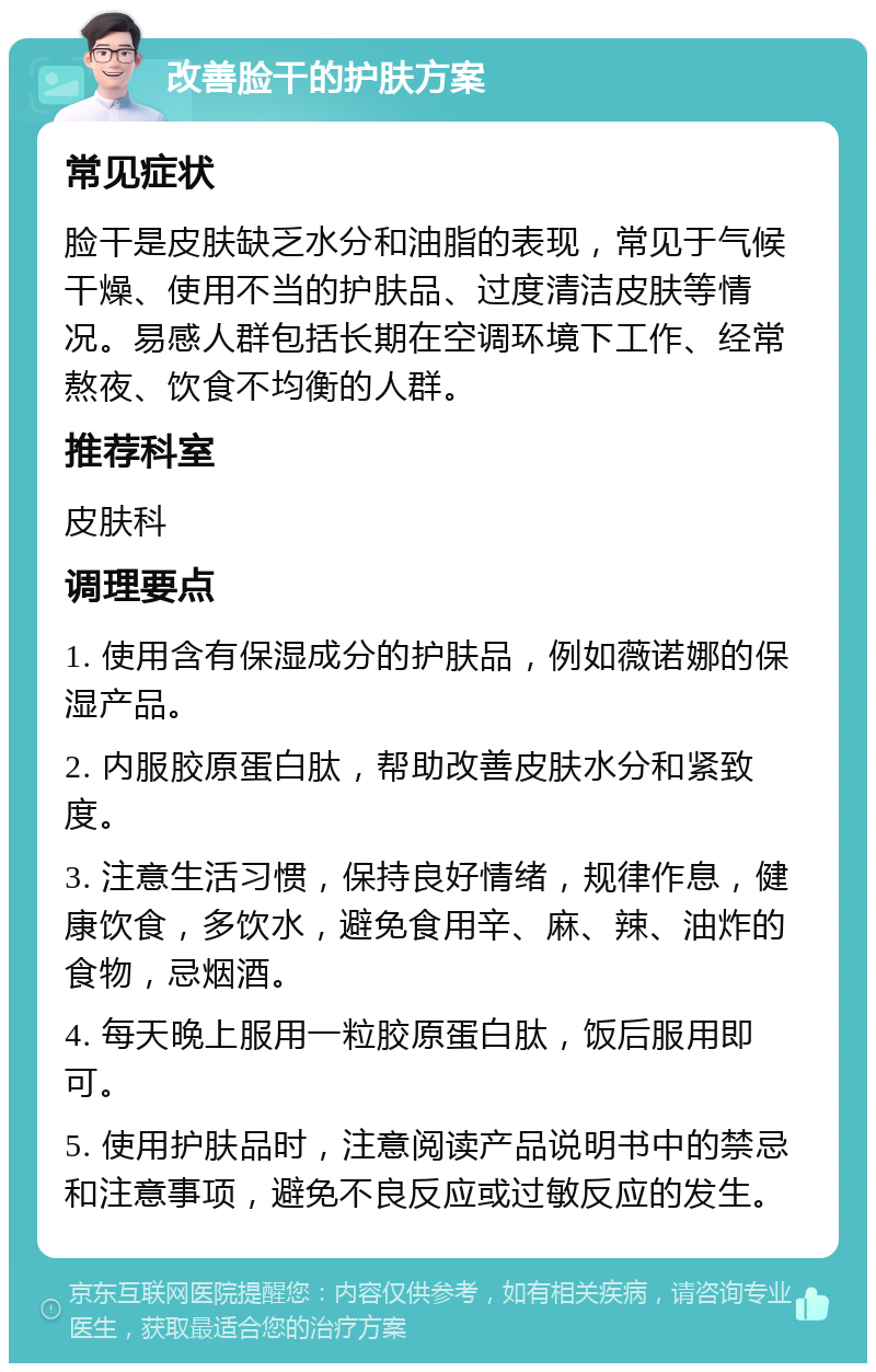 改善脸干的护肤方案 常见症状 脸干是皮肤缺乏水分和油脂的表现，常见于气候干燥、使用不当的护肤品、过度清洁皮肤等情况。易感人群包括长期在空调环境下工作、经常熬夜、饮食不均衡的人群。 推荐科室 皮肤科 调理要点 1. 使用含有保湿成分的护肤品，例如薇诺娜的保湿产品。 2. 内服胶原蛋白肽，帮助改善皮肤水分和紧致度。 3. 注意生活习惯，保持良好情绪，规律作息，健康饮食，多饮水，避免食用辛、麻、辣、油炸的食物，忌烟酒。 4. 每天晚上服用一粒胶原蛋白肽，饭后服用即可。 5. 使用护肤品时，注意阅读产品说明书中的禁忌和注意事项，避免不良反应或过敏反应的发生。