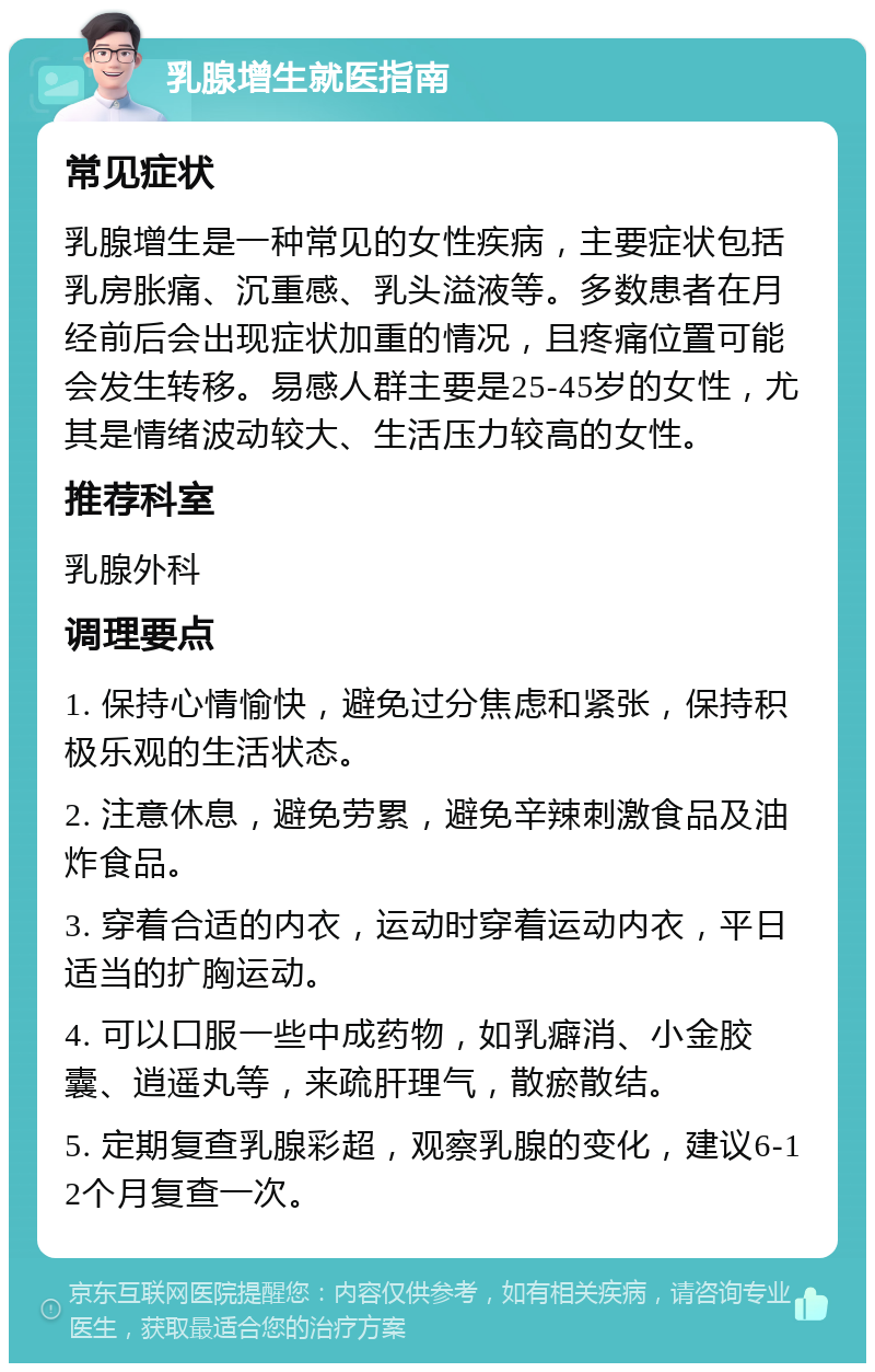 乳腺增生就医指南 常见症状 乳腺增生是一种常见的女性疾病，主要症状包括乳房胀痛、沉重感、乳头溢液等。多数患者在月经前后会出现症状加重的情况，且疼痛位置可能会发生转移。易感人群主要是25-45岁的女性，尤其是情绪波动较大、生活压力较高的女性。 推荐科室 乳腺外科 调理要点 1. 保持心情愉快，避免过分焦虑和紧张，保持积极乐观的生活状态。 2. 注意休息，避免劳累，避免辛辣刺激食品及油炸食品。 3. 穿着合适的内衣，运动时穿着运动内衣，平日适当的扩胸运动。 4. 可以口服一些中成药物，如乳癖消、小金胶囊、逍遥丸等，来疏肝理气，散瘀散结。 5. 定期复查乳腺彩超，观察乳腺的变化，建议6-12个月复查一次。